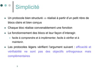 9
Simplicité
 Un protocole bien structuré  réalisé à partir d’un petit nbre de
blocs clairs et bien conçus
 Chaque bloc réalise convenablement une fonction
 Le fonctionnement des blocs et leur façon d’interagir.
 facile à comprendre et à implémenter, facile à vérifier et à
maintenir.
 Les protocoles légers vérifient l’argument suivant : efficacité et
vérifiabilité ne sont pas des objectifs orthogonaux mais
complémentaires
 