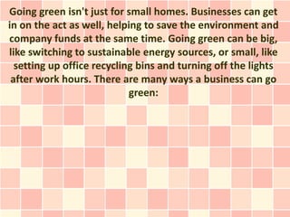 Going green isn't just for small homes. Businesses can get
in on the act as well, helping to save the environment and
company funds at the same time. Going green can be big,
like switching to sustainable energy sources, or small, like
  setting up office recycling bins and turning off the lights
 after work hours. There are many ways a business can go
                            green:
 