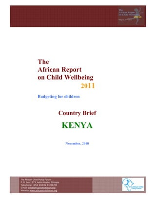  




                The
                African Report
                on Child Wellbeing
                              2011
                Budgeting for children


                                    Country Brief

                                        KENYA
                                        November, 2010




The African Child Policy Forum
P. O. Box 1179, Addis Ababa, Ethiopia
Telephone: +251 116 62 81 92/96
E-mail: info@africanchildforum.org
Website: www.africanchildforum.org                            
 