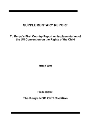 SUPPLEMENTARY REPORT


To Kenya’s First Country Report on Implementation of
    the UN Convention on the Rights of the Child




                     March 2001




                    Produced By:

         The Kenya NGO CRC Coalition
 