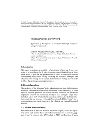 N. Gu, S. Watanabe, H. Erhan, H. Haeusler, W. Huang (eds.), Rethinking Comprehensive Design: Specu-
lative Counterculture, Proceedings of the 19th International Conference of the Association of Computer-
Aided Architectural Design Research in Asia CAADRIA 2014, 000–000. © 2014, The Association for
Computer-Aided Architectural Design Research in Asia (CAADRIA), Kyoto, JAPAN
CONTINUING THE ‘CONTINUA’ I
Application of thin plywood in construction through biological-
ly inspired approach
MARCIN WÓJCIK,1
SYLWIA KŁACZYŃSKA,2
1
The Oslo School of Architecture and Design AHO, Oslo, Norway
marcin.wojcik@aho.no
2
West Pomeranian University of Technology ZUT, Szczecin, Poland
sklaczynska@zut.edu.pl
1. Introduction
This paper investigates a possibility of application of thin (ca. 5 mm) ply-
wood as structural material. It takes departure from the Erwin Hauer’s ‘Con-
tinua’ series (Figure 1), and proposes how it could be developed with the
contemporary digital tools and by following the biological paradigm. The
objective is to develop a new system that minimises wastage as well as to
test how the resulting structure performance.
2. Biological paradigm
The re-design of the ‘Continua’ series takes inspiration from the biomimetic
approach. Biological systems utilise information rather than energy in order
to solve technical problems and to self-assemble structures that unlike the
engineered solutions are hierarchical. Energy is used sparingly, single mate-
rial often serves both structural and protective purposes, the distinction be-
tween material and structure is blurred (Vincent et al., 2006). Today’s envi-
ronmental concerns invoke interest in the efficient and rational biological
systems.
3. ‘Continua’ worth continuing
Erwin Hauer (b.1926) is an Austrian-American sculptor, known for repeti-
tive screen-wall systems based on modular elements cast in concrete, gyp-
sum or acrylic resin or later CNC-milled in MDF and limestone (Hauer,
 