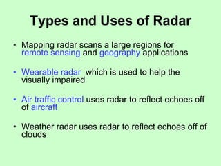 Types and Uses of Radar Mapping radar scans a large regions for  remote sensing  and  geography  applications  Wearable radar   which is used to help the visually impaired Air traffic control  uses radar to reflect echoes off of  aircraft Weather radar uses radar to reflect echoes off of clouds 