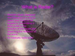 What is Radar? RADAR (Radio Detection And Ranging) is a way to detect and study far off targets by transmitting a radio pulse in the direction of the target and observing the reflection of the wave. It’s basically radio echo  