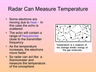 Radar Can Measure Temperature Some electrons are moving due to  heat  -  In this case the echo is scattered The echo will contain a range of  frequencies  close to the transmitter frequency As the temperature increases, the electrons move faster  So radar can act like  a thermometer and measure the temperature of the ionosphere 