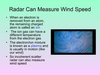 Radar Can Measure Wind Speed When an electron is removed from an atom, the remaining charged atom is called an  ion The ion gas can have a different temperature from the electron gas The electron/ion mixture is known as a  plasma  and is usually in motion (like our wind) So incoherent scatter radar can also measure wind speed 