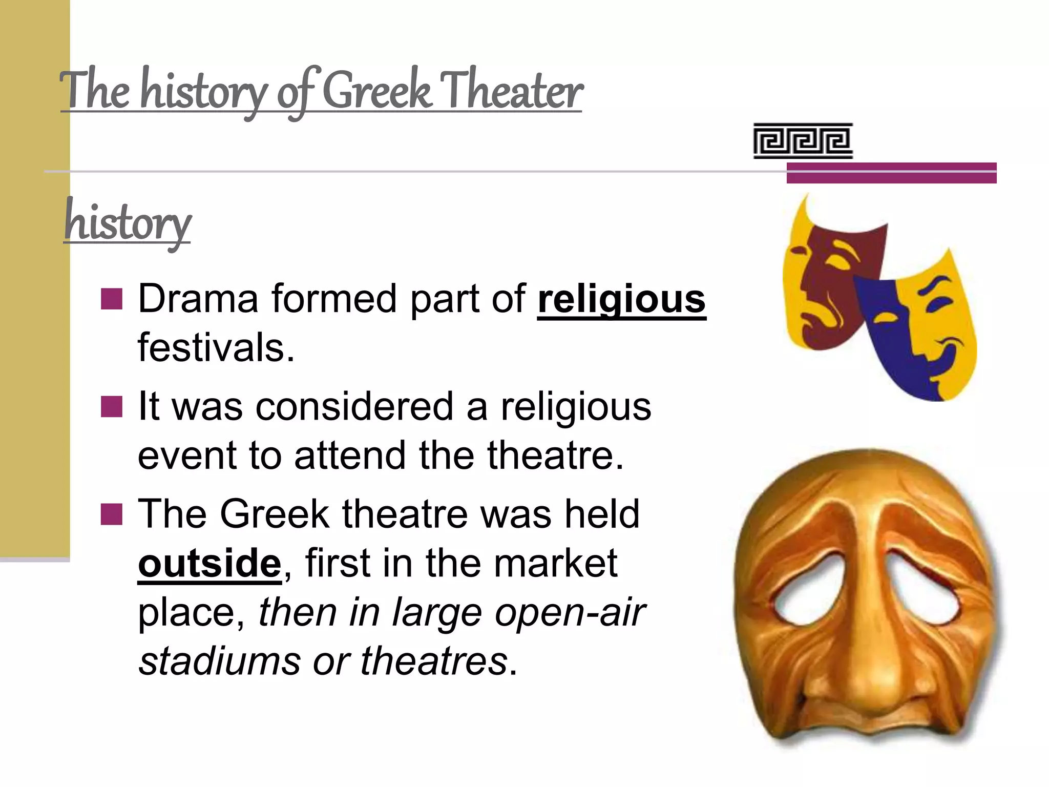 history
 Drama formed part of religious
festivals.
 It was considered a religious
event to attend the theatre.
 The Greek theatre was held
outside, first in the market
place, then in large open-air
stadiums or theatres.
The history of Greek Theater
 