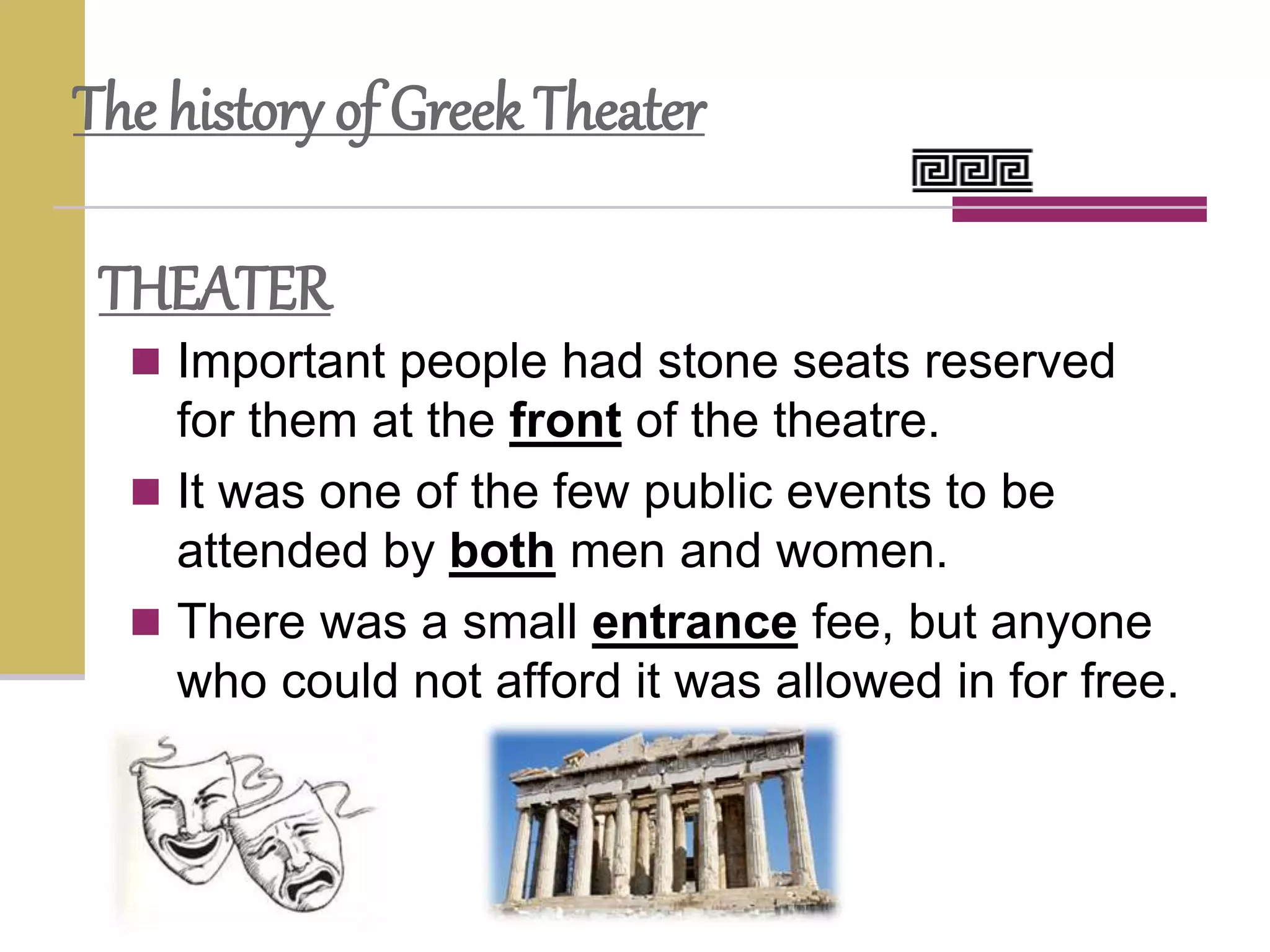  Important people had stone seats reserved
for them at the front of the theatre.
 It was one of the few public events to be
attended by both men and women.
 There was a small entrance fee, but anyone
who could not afford it was allowed in for free.
The history of Greek Theater
THEATER
 