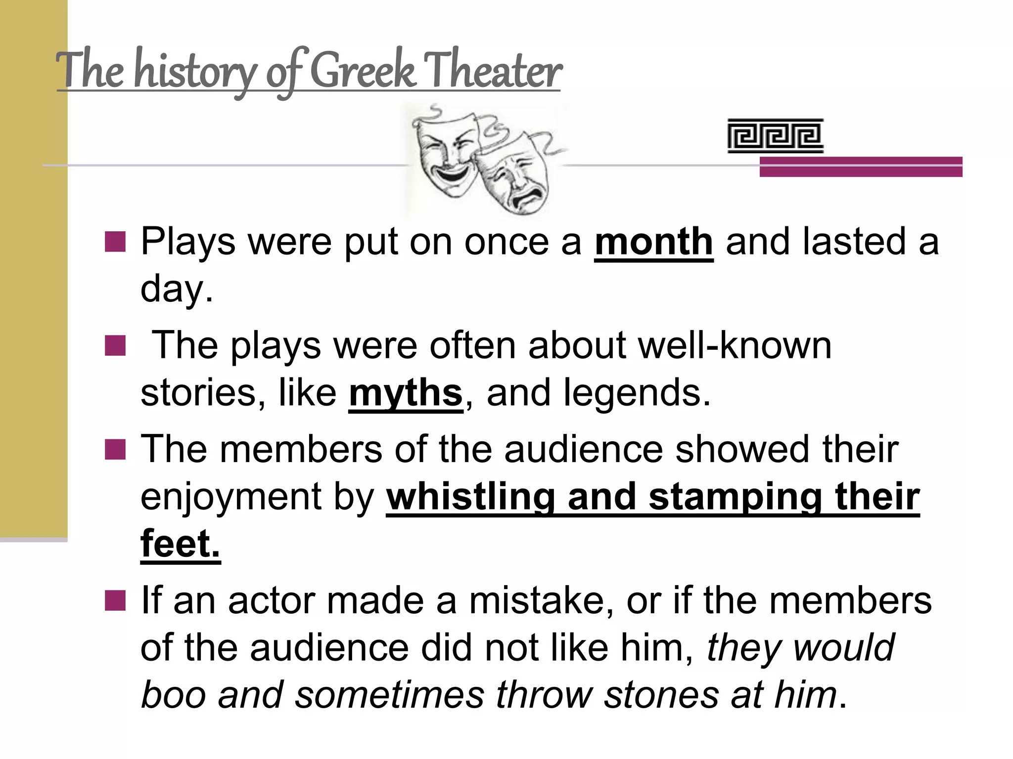  Plays were put on once a month and lasted a
day.
 The plays were often about well-known
stories, like myths, and legends.
 The members of the audience showed their
enjoyment by whistling and stamping their
feet.
 If an actor made a mistake, or if the members
of the audience did not like him, they would
boo and sometimes throw stones at him.
The history of Greek Theater
 