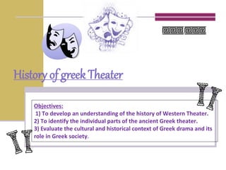 History of greek Theater
Objectives:
1) To develop an understanding of the history of Western Theater.
2) To identify the individual parts of the ancient Greek theater.
3) Evaluate the cultural and historical context of Greek drama and its
role in Greek society.
 