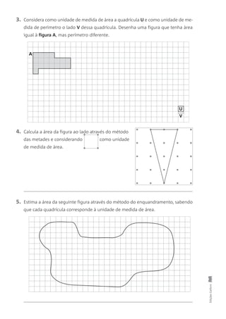 3. Considera como unidade de medida de área a quadrícula U e como unidade de me-
dida de perímetro o lado V dessa quadrícula. Desenha uma figura que tenha àrea
igual à figura A, mas perímetro diferente.
5. Estima a área da seguinte figura através do método do enquandramento, sabendo
que cada quadrícula corresponde à unidade de medida de área.
4. Calcula a àrea da figura ao lado através do método
das metades e considerando como unidade
de medida de àrea.
EdiçõesGailivro
A
V
U
 