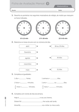 Nome: Data:
Matemática
Ficha de Avaliação Mensal 9
EdiçõesGailivro
2. Relaciona os meses do ano com os números de dias.
4. Completa com nomes de dias da semana.
Hoje é e vou ao cinema.
Ontem foi , tive aulas até tarde.
Amanhã, , vou visitar os meus avós.
3. Completa as igualdades:
1 dia = horas. 1 semana = dias.
1 hora = minutos. 1 ano = ou dias.
hora = minutos. hora = minutos.
12
6
1
2
3
4
5
11
10
9
8
7
12
6
1
2
3
4
5
11
10
9
8
7
12
6
1
2
3
4
5
11
10
9
8
7
8 h 15 min 17 h 30 min 23 h 45 min
•abril
•fevereiro
•agosto
•novembro
•maio
• 28 ou 29 dias
• 30 dias
• 31 dias
1
4
1
2
1. Desenha os ponteiros nos seguintes mostradores de relógio, de modo que marquem
as horas indicadas.
 