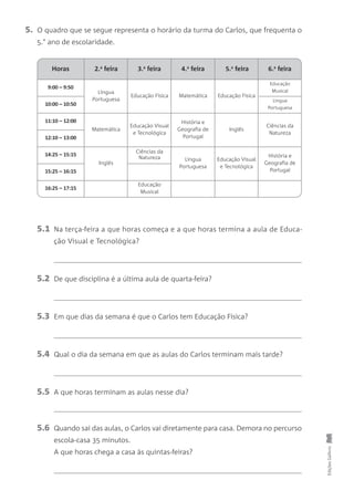 9:00 – 9:50
Língua
Portuguesa
Educação Física Matemática Educação Física
Educação
Musical
10:00 – 10:50
Lingua
Portuguesa
11:10 – 12:00
Matemática
Educação Visual
e Tecnológica
História e
Geografia de
Portugal
Inglês
Ciências da
Natureza
12:10 – 13:00
14:25 – 15:15
Inglês
Ciências da
Natureza Língua
Portuguesa
Educação Visual
e Tecnológica
História e
Geografia de
Portugal15:25 – 16:15
16:25 – 17:15
Educação
Musical
EdiçõesGailivro
5. O quadro que se segue representa o horário da turma do Carlos, que frequenta o
5.° ano de escolaridade.
5.1 Na terça-feira a que horas começa e a que horas termina a aula de Educa-
ção Visual e Tecnológica?
5.2 De que disciplina é a última aula de quarta-feira?
5.3 Em que dias da semana é que o Carlos tem Educação Física?
5.4 Qual o dia da semana em que as aulas do Carlos terminam mais tarde?
5.5 A que horas terminam as aulas nesse dia?
5.6 Quando sai das aulas, o Carlos vai diretamente para casa. Demora no percurso
escola-casa 35 minutos.
A que horas chega a casa às quintas-feiras?
Horas 6.a
feira3.a
feira 4.a
feira 5.a
feira2.a
feira
 