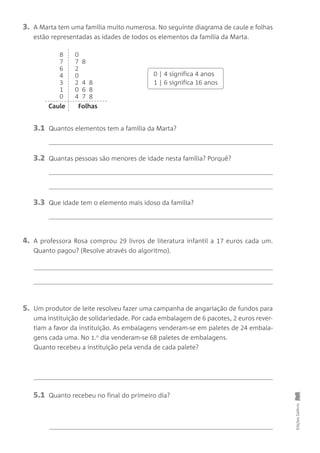 4. A professora Rosa comprou 29 livros de literatura infantil a 17 euros cada um.
Quanto pagou? (Resolve através do algoritmo).
EdiçõesGailivro
5. Um produtor de leite resolveu fazer uma campanha de angariação de fundos para
uma instituição de solidariedade. Por cada embalagem de 6 pacotes, 2 euros rever-
tiam a favor da instituição. As embalagens venderam-se em paletes de 24 embala-
gens cada uma. No 1.o
dia venderam-se 68 paletes de embalagens.
Quanto recebeu a instituição pela venda de cada palete?
5.1 Quanto recebeu no final do primeiro dia?
8
7
6
4
3
1
0
0
7 8
2
0
2 4 8
0 6 8
4 7 8
0 | 4 significa 4 anos
1 | 6 significa 16 anos
Caule Folhas
3. A Marta tem uma família muito numerosa. No seguinte diagrama de caule e folhas
estão representadas as idades de todos os elementos da família da Marta.
3.1 Quantos elementos tem a família da Marta?
3.2 Quantas pessoas são menores de idade nesta família? Porquê?
3.3 Que idade tem o elemento mais idoso da família?
 