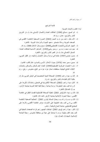 ‫ﺃ.ﺩ. ﺠﻭﺍﺩ ﺭﺍﻏﺏ ﺍﻟﺩﻟﻭ‬


                                     ‫ﻗﺎﺌﻤﺔ ﺍﻟﻤﺭﺍﺠﻊ‬
                                                            ‫ﺃﻭﻻ: ﺍﻟﻜﺘﺏ ﻭﺍﻷﺒﺤﺎﺙ ﺍﻟﻌﺭﺒﻴﺔ:‬
                                                                                    ‫ﹰ‬
‫1- ﺃﺒﻭ ﺃﺼﺒﻊ ، ﺼﺎﻟﺢ )8991(: ﺍﻟﻌﻼﻗﺎﺕ ﺍﻟﻌﺎﻤﺔ ﻭﺍﻻﺘﺼﺎل ﺍﻹﻨﺴﺎﻨﻲ، ﻁـ1، ﺩﺍﺭ ﺍﻟﺸﺭﻭﻕ‬
                                               ‫ﻟﻠﻨﺸﺭ ﻭﺍﻟﺘﻭﺯﻴﻊ ، ﻋﻤﺎﻥ ، ﺭﺍﻡ ﺍﷲ.‬
‫2- ﺍﻷﺴـﻁل ، ﺘﺤﺴـﻴﻥ ﻋـﺒﺩ ﺍﻟﺤﻤﻴﺩ )3002(: ﺍﻟﺼﻭﺭﺓ ﺍﻟﺼﺤﻔﻴﺔ ﻻﻨﺘﻔﺎﻀﺔ ﺍﻷﻗﺼﻰ ﻓﻲ‬
      ‫ﺍﻟﺼﺤﻑ ﺍﻟﻌﺭﺒﻴﺔ، ﺭﺴﺎﻟﺔ ﻤﺎﺠﺴﺘﻴﺭ ، ﻤﻌﻬﺩ ﺍﻟﺒﺤﻭﺙ ﻭﺍﻟﺩﺭﺍﺴﺎﺕ ﺍﻟﻌﺭﺒﻴﺔ ، ﺍﻟﻘﺎﻫﺭﺓ.‬
  ‫3- ﺍﻟﺠﻬﺎﺯ ﺍﻟﻤﺭﻜﺯﻱ ﻟﻺﺤﺼﺎﺀ ﺍﻟﻔﻠﺴﻁﻴﻨﻲ)0002(: ﻤﺴﺢ ﻭﺴﺎﺌل ﺍﻹﻋﻼﻡ 0002، ﺭﺍﻡ ﺍﷲ.‬
‫4- ﺤﺠـﺎﺏ، ﻤﺤﻤـﺩ ﻤﻨـﻴﺭ ، ﻭﺴﺤﺭ ﻭﻫﺒﻲ)5991( : ﺍﻟﻤﺩﺍﺨل ﺍﻷﺴﺎﺴﻴﺔ ﻟﻠﻌﻼﻗﺎﺕ ﺍﻟﻌﺎﻤﺔ:‬
                      ‫ﺍﻟﻤﺩﺨل ﺍﻻﺘﺼﺎﻟﻲ، ﻁـ1، ﺩﺍﺭ ﺍﻟﻔﺠﺭ ﻟﻠﻨﺸﺭ ﻭﺍﻟﺘﻭﺯﻴﻊ ، ﺍﻟﻘﺎﻫﺭﺓ.‬
‫5- ﺤﺴﻥ، ﺤﻤﺩﻱ )7891(: ﻤﻘﺩﻤﺔ ﻓﻲ ﺩﺭﺍﺴﺔ ﻭﺴﺎﺌل ﺍﻻﺘﺼﺎل ﻭﺃﺴﺎﻟﻴﺒﻪ، ﺩﺍﺭ ﺍﻟﻔﻜﺭ ﺍﻟﻌﺭﺒﻲ،‬
                                                                        ‫ﺍﻟﻘﺎﻫﺭﺓ.‬
 ‫6- ﺤﺴﻴﻥ، ﺴﻤﻴﺭ ﻤﺤﻤﺩ )6791(: ﺒﺤﻭﺙ ﺍﻹﻋﻼﻡ: ﺍﻷﺴﺱ ﻭﺍﻟﻤﺒﺎﺩﺉ، ﻋﺎﻟﻡ ﺍﻟﻜﺘﺏ، ﺍﻟﻘﺎﻫﺭﺓ.‬
‫7- ﺩﺍﺌﺭﺓ ﺍﻹﺤﺼﺎﺀ ﺍﻟﻤﺭﻜﺯﻴﺔ ﺍﻟﻔﻠﺴﻁﻴﻨﻴﺔ)9991(: ﺍﻟﺘﻌﺩﺍﺩ ﺍﻟﻌﺎﻡ ﻟﻠﺴﻜﺎﻥ ﻭﺍﻟﻤﺴﺎﻜﻥ ﻭﺍﻟﻤﻨﺸﺂﺕ‬
‫7991، ﺍﻟﻨﺘﺎﺌﺞ ﺍﻟﻨﻬﺎﺌﻴﺔ، ﻤﺤﺎﻓﻅﺎﺕ ﺸﻤﺎل ﻏﺯﺓ، ﻏﺯﺓ، ﺩﻴﺭ ﺍﻟﺒﻠﺢ، ﺨﺎﻨﻴﻭﻨﺱ ، ﺭﻓﺢ ، ﺭﺍﻡ‬
                                                                            ‫ﺍﷲ.‬
‫8- ﺍﻟﺩﻟـﻭ، ﺠﻭﺍﺩ ﺭﺍﻏﺏ )9991(: ﺍﻟﺼﺤﺎﻓﺔ ﺍﻟﺩﻴﻨﻴﺔ ﺍﻟﻤﺘﺨﺼﺼﺔ ﻓﻲ ﺍﻟﻭﻁﻥ ﺍﻟﻌﺭﺒﻲ، ﻁـ2،‬
                                    ‫ﻤﻜﺘﺒﺔ ﺍﻷﻤل ﻟﻠﻁﺒﺎﻋﺔ ﻭﺍﻟﻨﺸﺭ ﻭﺍﻟﺘﻭﺯﻴﻊ ، ﻏـﺯﺓ.‬
‫9- ﺍﻟﺩﻟﻭ، ﺠﻭﺍﺩ ﺭﺍﻏﺏ )2002(: ﺍﻟﺼﺤﺎﻓﺔ ﺍﻹﻟﻜﺘﺭﻭﻨﻴﺔ ﻓﻲ ﻓﻠﺴﻁﻴﻥ ﻭﺍﺤﺘﻤﺎﻻﺕ ﺘﺄﺜﻴﺭﻫﺎ ﻋﻠﻰ‬
‫ﻗـﺭﺍﺀﺓ ﺍﻟﺼـﺤﻑ ﺍﻟﻤﻁﺒﻭﻋﺔ: ﺩﺭﺍﺴﺔ ﻤﻴﺩﺍﻨﻴﺔ ، ﻤﺠﻠﺔ ﻜﻠﻴﺔ ﺍﻟﻠﻐﺔ ﺍﻟﻌﺭﺒﻴﺔ ﺒﺠﺎﻤﻌﺔ ﺍﻷﺯﻫﺭ،‬
                                                        ‫ﺠـ2، ﺍﻟﻌﺩﺩ02، ﺍﻟﻘﺎﻫﺭﺓ.‬
‫01- ﺍﻟﺩﻟـﻭ، ﺠﻭﺍﺩ ﺍﻟﺩﻟﻭ)ﻴﻨﺎﻴﺭ 3002(: ﺘﻐﻁﻴﺔ ﺍﻟﺼﺤﺎﻓﺔ ﺍﻟﻔﻠﺴﻁﻴﻨﻴﺔ ﻟﻘﻀﺎﻴﺎ ﺍﻟﻁﻔل ﻓﻲ ﺍﻨﺘﻔﺎﻀﺔ‬
                  ‫ﺍﻷﻗﺼﻰ ، ﻤﺠﻠﺔ ﺍﻟﺒﺤﻭﺙ ﺍﻹﻋﻼﻤﻴﺔ ﺒﺠﺎﻤﻌﺔ ﺍﻷﺯﻫﺭ، ﺍﻟﻌﺩﺩ 91، ﺍﻟﻘﺎﻫﺭﺓ.‬
‫11- ﺍﻟﺩﻟـﻭ، ﺠـﻭﺍﺩ ﺭﺍﻏـﺏ، ﻭﺠﻤﺎل ﺍﻟﺴﻤﺎﻙ )ﻤﺎﺭﺱ 3002( : ﺍﻟﻤﻌﺎﻟﺠﺔ ﺍﻟﺼﺤﻔﻴﺔ ﻻﻨﺘﻔﺎﻀﺔ‬
‫ﺍﻷﻗﺼـﻰ ﻓـﻲ ﺍﻟﺼـﺤﻑ ﺍﻟﺨﻠﻴﺠﻴﺔ ﻋﻠﻰ ﺍﻹﻨﺘﺭﻨﺕ، ﻤﺅﺘﻤﺭ ﺍﻨﺘﻔﺎﻀﺔ ﺍﻷﻗﺼﻰ ﻭﺁﺜﺎﺭﻫﺎ ﻋﻠﻰ‬
                                   ‫ﺍﻟﻤﺠﺘﻤﻊ ﺍﻟﻔﻠﺴﻁﻴﻨﻲ، ﺠﺎﻤﻌﺔ ﺍﻟﻨﺠﺎﺡ ﺍﻟﻭﻁﻨﻴﺔ ، ﻨﺎﺒﻠﺱ.‬
‫21- ﺍﻟﺩﻟﻭ ، ﺠﻭﺍﺩ ﺭﺍﻏﺏ )ﻴﻭﻨﻴﻭ 3002(: ﺍﺘﺠﺎﻫﺎﺕ ﺍﻟﺠﻤﻬﻭﺭ ﻨﺤﻭ ﻗﺭﺍﺀﺓ ﺍﻟﺼﻔﺤﺎﺕ ﺍﻟﻤﺤﻠﻴﺔ ﻓﻲ‬
‫ﺍﻟﺼـﺤﻑ ﺍﻟﻔﻠﺴـﻁﻴﻨﻴﺔ: ﺩﺭﺍﺴـﺔ ﻤﻴﺩﺍﻨﻴﺔ ﻋﻠﻰ ﻋﻴﻨﺔ ﻤﻥ ﻤﺤﺎﻓﻅﺔ ﺨﺎﻨﻴﻭﻨﺱ ، ﻤﺠﻠﺔ ﺍﻟﺠﺎﻤﻌﺔ‬
                                                 ‫ﺍﻹﺴﻼﻤﻴﺔ، ﺍﻟﻤﺠﻠﺩ11، ﺍﻟﻌﺩﺩ2، ﻏﺯﺓ.‬

                                          ‫45‬
 