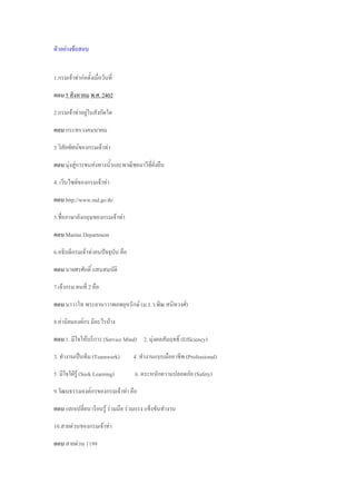 ตัวอย่างข้อสอบ
1.กรมเจ้าท่าก่อตั้งเมื่อวันที่
ตอบ 5 สิงหาคม พ.ศ. 2402
2.กรมเจ้าท่าอยู่ในสังกัดใด
ตอบ กระทรวงคมนาคม
3.วิสัยทัศน์ของกรมเจ้าท่า
ตอบ มุ่งสู่การขนส่งทางน้้าและพาณิชยนาวีที่ยั่งยืน
4. เว็บไซต์ของกรมเจ้าท่า
ตอบ http://www.md.go.th/
5.ชื่อภาษาอังกฤษของกรมเจ้าท่า
ตอบ Marine Department
6.อธิบดีกรมเจ้าท่าคนปัจจุบัน คือ
ตอบ นายศรศักดิ์ แสนสมบัติ
7.เจ้ากรม คนที่ 2 คือ
ตอบ นาวาโท พระยานาวาพลพยุหรักษ์ (ม.ร.ว.พิณ สนิทวงศ์)
8.ค่านิยมองค์กร มีอะไรบ้าง
ตอบ 1. มีใจให้บริการ (Service Mind) 2. มุ่งผลสัมฤทธิ์ (Efficiency)
3. ท้างานเป็นทีม (Teamwork) 4. ท้างานแบบมืออาชีพ (Professional)
5. มีใจใฝ่รู้ (Seek Learning) 6. ตระหนักความปลอดภัย (Safety)
9.วัฒนธรรมองค์กรของกรมเจ้าท่า คือ
ตอบ แลกเปลี่ยน เรียนรู้ ร่วมมือ ร่วมแรง แข็งขันท้างาน
10.สายด่วนของกรมเจ้าท่า
ตอบ สายด่วน 1199
 