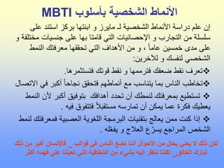 ‫بأسلوب‬ ‫الشخصية‬ ‫األنماط‬
MBTI
‫عل‬ ‫استند‬ ‫بركز‬ ‫ابنتها‬ ‫و‬ ‫مايرز‬ ‫لـ‬ ‫الشخصية‬ ‫األنماط‬ ‫دراسة‬ ‫علم‬ ‫إن‬
‫ى‬
‫م‬ ‫جنسيات‬ ‫على‬ ‫بها‬ ‫قامتا‬ ‫التي‬ ‫اإلحصائيات‬ ‫و‬ ‫التجارب‬ ‫من‬ ‫سلسلة‬
‫و‬ ‫ختلفة‬
‫النمط‬ ‫معرفتك‬ ‫تحققها‬ ‫التي‬ ‫األهداف‬ ‫من‬ ‫و‬ ، ً‫ا‬‫عام‬ ‫خمسين‬ ‫مدى‬ ‫على‬
‫لآلخرين‬ ‫و‬ ‫لنفسك‬ ‫الشخصي‬
:

‫فتستثمرها‬ ‫قوتك‬ ‫نقط‬ ‫و‬ ‫فترممها‬ ‫ضعفك‬ ‫نقط‬ ‫تعرف‬
.

‫في‬ ‫أكبر‬ ً‫ا‬‫نجاح‬ ‫فتحقق‬ ‫أنماطهم‬ ‫مع‬ ‫يتناسب‬ ‫بما‬ ‫الناس‬ ‫تخاطب‬
‫االتصال‬

‫أل‬ ‫أكبر‬ ‫بتوفيق‬ ‫أهدافك‬ ‫تحدد‬ ‫أن‬ ‫لنمطك‬ ‫بمعرفتك‬ ‫تستطيع‬
‫النمط‬ ‫ن‬
‫فيه‬ ‫فتتفوق‬ ً‫ال‬‫مستقب‬ ‫تمارسه‬ ‫أن‬ ‫يمكن‬ ‫عما‬ ‫فكرة‬ ‫يعطيك‬
.

‫فمعر‬ ‫العصبية‬ ‫اللغوية‬ ‫البرمجة‬ ‫بتقنيات‬ ‫يعالج‬ ‫ممن‬ ‫كنت‬ ‫إذا‬
‫لنمط‬ ‫فتك‬
‫له‬ّ‫ع‬‫يف‬ ‫و‬ ‫العالج‬ ‫ع‬ّ‫يسر‬ ‫المراجع‬ ‫الشخص‬
.
‫قوالب‬ ‫في‬ ‫الناس‬ ‫نضع‬ ‫أننا‬ ‫األحوال‬ ‫من‬ ‫بحال‬ ‫يعني‬ ‫ال‬ ‫ذلك‬ ‫لكن‬
_
‫من‬ ‫أكبر‬ ‫فاإلنسان‬
‫ذلك‬
‫الخالق‬ ‫تبارك‬
_
‫أك‬ ‫فهمه‬ ‫على‬ ‫تعيننا‬ ‫التي‬ ‫الشفافية‬ ‫من‬ ‫بشيء‬ ‫إليه‬ ‫ننظر‬ ‫لكننا‬
‫ثر‬
 