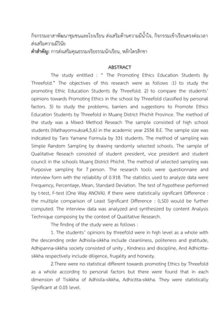 กิจกรรมอาสาพัฒนาชุมชนและโรงเรียน ส่งเสริมด้านความมีน้าใจ, กิจกรรมเข้าเรียนตรงต่อเวลา
ส่งเสริมความมีวินัย
คาสาคัญ: การส่งเสริมคุณธรรมจริยธรรมนักเรียน, หลักไตรสิกขา
ABSTRACT
The study entitled : “ The Promoting Ethics Education Students By
Threefold.” The objectives of this research were as follows :1) to study the
promoting Ethic Education Students By Threefold. 2) to compare the students’
opinions towards Promoting Ethics in the school by Threefold classified by personal
factors. 3) to study the problems, barriers and suggestions to Promote Ethics
Education Students by Threefold in Muang District Phichit Province. The method of
the study was a Mixed Method Reseach The sample consisted of high school
students (Mathayomsuksa4,5,6) in the academic year 2556 B.E. The sample size was
indicated by Taro Yamane Formula by 331 students. The method of sampling was
Simple Random Sampling by drawing randomly selected schools. The sample of
Qualitative Reseach consisted of student president, vice president and student
council in the schools Muang District Phichit. The method of selected sampling was
Purposive sampling for 7 person. The research tools were questionnaire and
interview form with the reliability of 0.918. The statistics used to analyze data were
Frequency, Percentage, Mean, Standard Deviation. The test of hypothese performed
by t-test, F-test (One Way ANOVA). If there were statistically significant Difference :
the multiple comparison of Least Significant Difference : (LSD) would be further
computed. The interview data was analyzed and synthesized by content Analysis
Technique composing by the context of Qualitative Research.
The finding of the study were as follows :
1. The students’ opinions by threefold were in high level as a whole with
the descending order Adhisila-sikkha include cleanliness, politeness and gratitude,
Adhipanna-sikkha society consisted of unity , Kindness and discipline, And Adhicitta-
sikkha respectively include diligence, frugality and honesty.
2.There were no statistical different towards promoting Ethics by Threefold
as a whole according to personal factors but there were found that in each
dimension of Tisikkha of Adhisila-sikkha, Adhicitta-sikkha. They were statistically
Significant at 0.05 level.
 