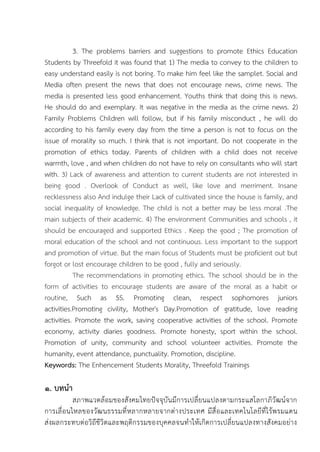 3. The problems barriers and suggestions to promote Ethics Education
Students by Threefold it was found that 1) The media to convey to the children to
easy understand easily is not boring. To make him feel like the samplet. Social and
Media often present the news that does not encourage news, crime news. The
media is presented less good enhancement. Youths think that doing this is news.
He should do and exemplary. It was negative in the media as the crime news. 2)
Family Problems Children will follow, but if his family misconduct , he will do
according to his family every day from the time a person is not to focus on the
issue of morality so much. I think that is not important. Do not cooperate in the
promotion of ethics today. Parents of children with a child does not receive
warmth, love , and when children do not have to rely on consultants who will start
with. 3) Lack of awareness and attention to current students are not interested in
being good . Overlook of Conduct as well, like love and merriment. Insane
recklessness also And indulge their Lack of cultivated since the house is family, and
social inequality of knowledge. The child is not a better may be less moral .The
main subjects of their academic. 4) The environment Communities and schools , it
should be encouraged and supported Ethics . Keep the good ; The promotion of
moral education of the school and not continuous. Less important to the support
and promotion of virtue. But the main focus of Students must be proficient out but
forgot or lost encourage children to be good , fully and seriously.
The recommendations in promoting ethics. The school should be in the
form of activities to encourage students are aware of the moral as a habit or
routine, Such as 5S. Promoting clean, respect sophomores juniors
activities.Promoting civility, Mother's Day.Promotion of gratitude, love reading
activities. Promote the work, saving cooperative activities of the school. Promote
economy, activity diaries goodness. Promote honesty, sport within the school.
Promotion of unity, community and school volunteer activities. Promote the
humanity, event attendance, punctuality. Promotion, discipline.
Keywords: The Enhencement Students Morality, Threefold Trainings
๑. บทนา
สภาพแวดล้อมของสังคมไทยปัจจุบันมีการเปลี่ยนแปลงตามกระแสโลกาภิวัฒน์จาก
การเลื่อนไหลของวัฒนธรรมที่หลากหลายจากต่างประเทศ มีสื่อและเทคโนโลยีที่ไร้พรมแดน
ส่งผลกระทบต่อวิถีชีวิตและพฤติกรรมของบุคคลจนทาให้เกิดการเปลี่ยนแปลงทางสังคมอย่าง
 