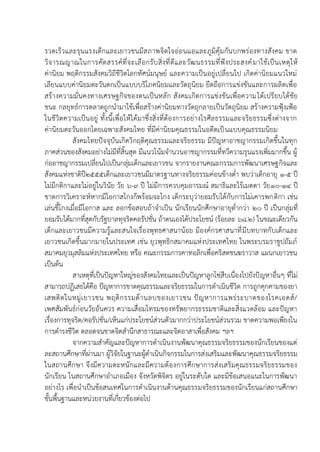 รวดเร็วและรุนแรงเด็กและเยาวชนมีสภาพจิตใจอ่อนแอและภูมิคุ้มกันบกพร่องทางสังคม ขาด
วิจารณญาณในการคัดสรรค์ที่จะเลือกรับสิ่งที่ดีและวัฒนธรรมที่พึงประสงค์มาใช้เป็นเหตุให้
ค่านิยม พฤติกรรมสังคมวิถีชีวิตโลกทัศน์มนุษย์ และความเป็นอยู่เปลี่ยนไป เกิดค่านิยมแนวใหม่
เลียนแบบค่านิยมตะวันตกเป็นแบบบริโภคนิยมและวัตถุนิยม ยึดถือการแข่งขันและการผลิตเพื่อ
สร้างความมั่นคงทางเศรษฐกิจของตนเป็นหลัก สังคมเกิดการแข่งขันเพื่อความได้เปรียบได้ชัย
ชนะ กลยุทธ์การตลาดถูกนามาใช้เพื่อสร้างค่านิยมทางวัตถุกลายเป็นวัตถุนิยม สร้างความฟุ้งเฟ้อ
ในชีวิตความเป็นอยู่ ทั้งนี้เพื่อให้ได้มาซึ่งสิ่งที่ต้องการอย่างไรศีลธรรมและจริยธรรมซึ่งต่างจาก
ค่านิยมตะวันออกโดยเฉพาะสังคมไทย ที่มีค่านิยมคุณธรรมในอดีตเป็นแบบคุณธรรมนิยม
สังคมไทยปัจจุบันเกิดวิกฤติคุณธรรมและจริยธรรม มีปัญหาอาชญากรรมเกิดขึ้นในทุก
ภาคส่วนของสังคมอย่างไม่มีที่สิ้นสุด มีแนวโน้มจานวนอาชญากรรมที่ทวีความรุนแรงเพิ่มมากขึ้น ผู้
ก่ออาชญากรรมเปลี่ยนไปเป็นกลุ่มเด็กและเยาวชน จากรายงานคณะกรรมการพัฒนาเศรษฐกิจและ
สังคมแห่งชาติปี๒๕๕๕เด็กและเยาวชนมีมาตรฐานทางจริยธรรมค่อนข้างต่า พบว่าเด็กอายุ ๑-๕ ปี
ไม่มีกติกาและไม่อยู่ในวินัย วัย ๖-๙ ปี ไม่มีการควบคุมอารมณ์ สมาธิและไร้เมตตา วัย๑๐-๑๔ ปี
ขาดการวิเคราะห์หากมีโอกาสโกงก็พร้อมจะโกง เด็กระบุว่ายอมรับได้กับการไม่เคารพกติกา เช่น
เล่นขี้โกงเมื่อมีโอกาส และ ลอกข้อสอบถ้าจาเป็น นักเรียนนักศึกษาอายุต่ากว่า ๒๐ ปี เป็นกลุ่มที่
ยอมรับได้มากที่สุดกับรัฐบาลทุจริตคอรัปชั่น ถ้าตนเองได้ประโยชน์ (ร้อยละ ๖๘.๒) ในขณะเดียวกัน
เด็กและเยาวชนมีความรู้และสนใจเรื่องพุทธศาสนาน้อย มีองค์กรศาสนาที่มีบทบาทกับเด็กและ
เยาวชนเกิดขึ้นมากมายในประเทศ เช่น ยุวพุทธิกสมาคมแห่งประเทศไทย ในพระบรมราชูปถัมภ์
สมาคมยุวมุสลิมแห่งประเทศไทย หรือ คณะกรรมการคาทอลิกเพื่อคริสตชนฆราวาส แผนกเยาวชน
เป็นต้น
สาเหตุที่เป็นปัญหาใหญ่ของสังคมไทยและเป็นปัญหาลูกโซ่สืบเนื่องไปยังปัญหาอื่นๆ ที่ไม่
สามารถปฏิเสธได้คือ ปัญหาการขาดคุณธรรมและจริยธรรมในการดาเนินชีวิต การถูกคุกคามของยา
เสพติดในหมู่เยาวชน พฤติกรรมด้านลบของเยาวชน ปัญหาการแพร่ระบาดของโรคเอดส์/
เพศสัมพันธ์ก่อนวัยอันควร ความเสื่อมโทรมของทรัพยากรธรรมชาติและสิ่งแวดล้อม และปัญหา
เรื่องการทุจริต/คอรัปชั่น/เห็นแก่ประโยชน์ส่วนตัวมากกว่าประโยชน์ส่วนรวม ขาดความพอเพียงใน
การดารงชีวิต ตลอดจนขาดจิตสานึกสาธารณะและจิตอาสาเพื่อสังคม ฯลฯ
จากความสาคัญและปัญหาการดาเนินงานพัฒนาคุณธรรมจริยธรรมของนักเรียนของแต่
ละสถานศึกษาที่ผ่านมา ผู้วิจัยในฐานะผู้ดาเนินกิจกรรมในการส่งเสริมและพัฒนาคุณธรรมจริยธรรม
ในสถานศึกษา จึงมีความตะหนักและมีความต้องการศึกษาการส่งเสริมคุณธรรมจริยธรรมของ
นักเรียน ในสถานศึกษาอาเภอเมือง จังหวัดพิจิตร อยู่ในระดับใด และมีข้อเสนอแนะในการพัฒนา
อย่างไร เพื่อนาเป็นข้อสนเทศในการดาเนินงานด้านคุณธรรมจริยธรรมของนักเรียนแก่สถานศึกษา
ขั้นพื้นฐานและหน่วยงานที่เกี่ยวข้องต่อไป
 
