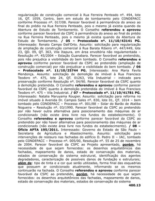 regularização de construção comercial à Rua Ferreira Penteado nº. 494, lote
16, QT. 1059, Centro, bem em estudo de tombamento pelo CONDEPACC
conforme Processo nº. 017/08. Parecer favorável à permanência do anexo ao
final do prédio na Rua Ferreira Penteado, pois o mesmo já existia quando da
Abertura de Estudo de Tombamento. O Conselho referendou e aprovou
conforme parecer favorável da CSPC à permanência do anexo ao final do prédio
na Rua Ferreira Penteado, pois o mesmo já existia quando da Abertura de
Estudo de Tombamento. / 05 – Protocolado nº. 11/10/43141 PG.
Interessado: Renato Campo Dall’Orto. Assunto: solicitação para regularização
de ampliação de construção comercial à Rua Barata Ribeiro nº. 447/449, lote
23, QD. 09, QT. 363, Vila Itapura, em área envoltória não regulamentada –
Resolução nº. 45/2004 – Estação Guanabara. Parecer favorável ao pretendido,
pois não prejudica a visibilidade do bem tombado. O Conselho referendou e
aprovou conforme parecer favorável da CSPC ao pretendido (ampliação de
construção comercial) por não prejudicar a visibilidade do bem tombado. / 06
– Protocolado nº. 11/10/25744 PG. Interessado: Ana Maria Favila
Mendonça. Assunto: solicitação de demolição de imóvel à Rua Francisco
Teodoro nº. 475, lote 24, QT. 01263, Vila Industrial – indicado para
preservação conforme Resolução nº. 04/90. Parecer favorável da CSPC quanto
à demolição pretendida. O Conselho referendou e aprovou conforme parecer
favorável da CSPC quanto à demolição pretendida do imóvel à Rua Francisco
Teodoro nº. 475 – Vila Industrial. / 07 – Protocolado nº. 11/10/41781 PG.
Interessado: Natalia Maruyama Rougier. Assunto: solicitação para reforma no
imóvel situado à Avenida Dr. Campos Sales nº. 830, lote 01, QT. 1014 – bem
tombado pelo CONDEPACC – Processo nº. 001/88 – Solar do Barão de Ataliba
Nogueira – Resolução nº. 03/1990. Parecer favorável da CSPC ao pretendido
por não haver outra alternativa para posicionamento das máquinas de ar
condicionado (não existe área livre nos fundos do estabelecimento). O
Conselho referendou e aprovou conforme parecer favorável da CSPC ao
pretendido por não haver alternativa para posicionamento das máquinas de ar
condicionado (não existe área livre nos fundos do estabelecimento). / 08 –
Ofício APTA 195/2011. Interessado: Governo do Estado de São Paulo –
Secretaria de Agricultura e Abastecimento. Assunto: solicitação para
intervenções de restauro nas fachadas do edifício D. Pedro II – IAC, tombado
pelo CONDEPACC – Processo nº. 005/00, Resolução nº. 55 de 25 de novembro
de 2004. Parecer favorável da CSPC ao Projeto apresentado, porém, há
necessidade de que sejam fornecidos: os desenhos arquitetônicos das
fachadas, mapeamento de danos, estado de conservação dos materiais,
estados de conservação do sistema estrutural, identificação dos agentes
degradadores, caracterização de possíveis danos de fundação e estruturais;
além de: tipo de tinta e a cor que serão utilizadas, forma final das esquadrias
que possuem ar condicionado atualmente, informando se os mesmos
continuarão na fachada. O Conselho referendou e aprovou conforme parecer
favorável da CSPC ao pretendido, porém, há necessidade de que sejam
fornecidos: os desenhos arquitetônicos das fachadas, mapeamento de danos,
estado de conservação dos materiais, estados de conservação do sistema
400.13
 