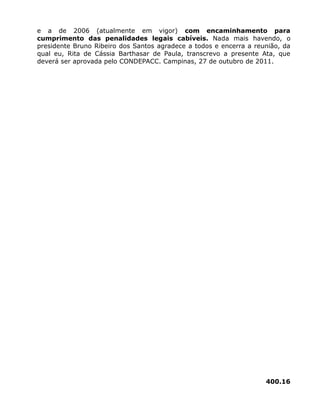 e a de 2006 (atualmente em vigor) com encaminhamento para
cumprimento das penalidades legais cabíveis. Nada mais havendo, o
presidente Bruno Ribeiro dos Santos agradece a todos e encerra a reunião, da
qual eu, Rita de Cássia Barthasar de Paula, transcrevo a presente Ata, que
deverá ser aprovada pelo CONDEPACC. Campinas, 27 de outubro de 2011.
400.16
 