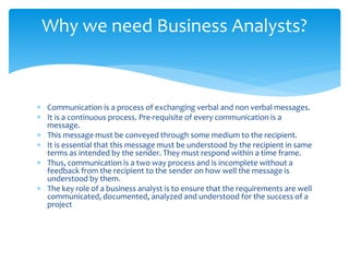  Communication is a process of exchanging verbal and non verbal messages.
 It is a continuous process. Pre-requisite of every communication is a
message.
 This message must be conveyed through some medium to the recipient.
 It is essential that this message must be understood by the recipient in same
terms as intended by the sender. They must respond within a time frame.
 Thus, communication is a two way process and is incomplete without a
feedback from the recipient to the sender on how well the message is
understood by them.
 The key role of a business analyst is to ensure that the requirements are well
communicated, documented, analyzed and understood for the success of a
project
Why we need Business Analysts?
 