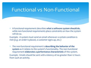  A functional requirement describes what a software system should do,
while non-functional requirements place constraints on how the system
will do so.
Example - A system must send an email whenever a certain condition is
met (e.g. an order is placed, a customer signs up, etc.)
 The non-functional requirement is describing the behavior of the
system as it relates to the system's functionality. The non-functional
requirement elaborates a performance characteristic of the system.
Example - Emails should be sent with a latency of no greater than 12 hours
from such an activity.
Functional vs Non-Functional
 
