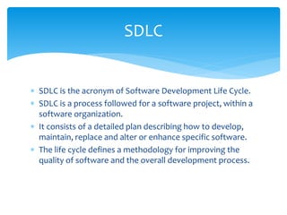  SDLC is the acronym of Software Development Life Cycle.
 SDLC is a process followed for a software project, within a
software organization.
 It consists of a detailed plan describing how to develop,
maintain, replace and alter or enhance specific software.
 The life cycle defines a methodology for improving the
quality of software and the overall development process.
SDLC
 