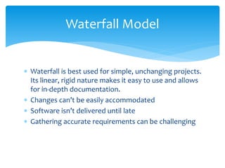  Waterfall is best used for simple, unchanging projects.
Its linear, rigid nature makes it easy to use and allows
for in-depth documentation.
 Changes can’t be easily accommodated
 Software isn’t delivered until late
 Gathering accurate requirements can be challenging
Waterfall Model
 