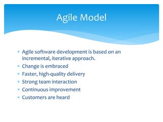  Agile software development is based on an
incremental, iterative approach.
 Change is embraced
 Faster, high-quality delivery
 Strong team interaction
 Continuous improvement
 Customers are heard
Agile Model
 