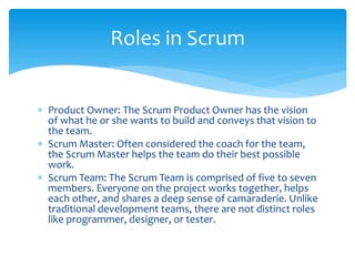  Product Owner: The Scrum Product Owner has the vision
of what he or she wants to build and conveys that vision to
the team.
 Scrum Master: Often considered the coach for the team,
the Scrum Master helps the team do their best possible
work.
 Scrum Team: The Scrum Team is comprised of five to seven
members. Everyone on the project works together, helps
each other, and shares a deep sense of camaraderie. Unlike
traditional development teams, there are not distinct roles
like programmer, designer, or tester.
Roles in Scrum
 