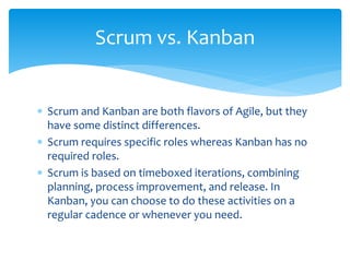  Scrum and Kanban are both flavors of Agile, but they
have some distinct differences.
 Scrum requires specific roles whereas Kanban has no
required roles.
 Scrum is based on timeboxed iterations, combining
planning, process improvement, and release. In
Kanban, you can choose to do these activities on a
regular cadence or whenever you need.
Scrum vs. Kanban
 