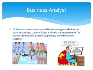  “A business analyst works as a liaison among stakeholders in
order to analyze, communicate, and validate requirements for
changes to business processes, policies, and information
systems.”
Business Analyst
 