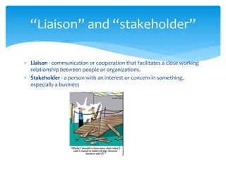  Liaison - communication or cooperation that facilitates a close working
relationship between people or organizations.
 Stakeholder - a person with an interest or concern in something,
especially a business
“Liaison” and “stakeholder”
 
