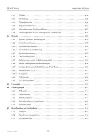 ZF-AS Tronic                                                                                                                           Inhaltsverzeichnis


         4.3.3           Ölablass . . . . . . . . . . . . . . . . . . . . . . . . . . . . . . . . . . . . . . . . . . . . . . . . . . . . . . . . . . . . . . . 4-26

         4.3.4           Ölbefüllung . . . . . . . . . . . . . . . . . . . . . . . . . . . . . . . . . . . . . . . . . . . . . . . . . . . . . . . . . . . . 4-26

         4.3.5           Ölstandskontrolle . . . . . . . . . . . . . . . . . . . . . . . . . . . . . . . . . . . . . . . . . . . . . . . . . . . . . . . 4-26

         4.3.6           Allgemeiner Hinweis . . . . . . . . . . . . . . . . . . . . . . . . . . . . . . . . . . . . . . . . . . . . . . . . . . . . . 4-27

         4.3.7           Informationen zur Getriebeentlüftung . . . . . . . . . . . . . . . . . . . . . . . . . . . . . . . . . . . . . . . 4-27

         4.3.8           Entlüftung mittels Schlauchleitung in den Trockenraum . . . . . . . . . . . . . . . . . . . . . . . . 4-28

4.4      Elektrik         . . . . . . . . . . . . . . . . . . . . . . . . . . . . . . . . . . . . . . . . . . . . . . . . . . . . . . . . . . . . . . . . . . . . . . 4-29

         4.4.1           System-Layout und Stromlaufpläne . . . . . . . . . . . . . . . . . . . . . . . . . . . . . . . . . . . . . . . . . 4-29

         4.4.2           Steckerbeschreibung . . . . . . . . . . . . . . . . . . . . . . . . . . . . . . . . . . . . . . . . . . . . . . . . . . . . . 4-30

         4.4.2.1         Getriebeseitiger Stecker . . . . . . . . . . . . . . . . . . . . . . . . . . . . . . . . . . . . . . . . . . . . . . . . . . . 4-30

         4.4.2.2         Bordnetzstecker zum Fahrzeug . . . . . . . . . . . . . . . . . . . . . . . . . . . . . . . . . . . . . . . . . . . . . 4-31

         4.4.3           Bordnetzspannungen . . . . . . . . . . . . . . . . . . . . . . . . . . . . . . . . . . . . . . . . . . . . . . . . . . . . . 4-32

         4.4.4           CAN-Bus Installation . . . . . . . . . . . . . . . . . . . . . . . . . . . . . . . . . . . . . . . . . . . . . . . . . . . . . 4-33

         4.4.5           Anforderungen an die Verkabelungsqualität . . . . . . . . . . . . . . . . . . . . . . . . . . . . . . . . . . 4-35

         4.4.6           Stecker und Gegensteckerbezeichnungen . . . . . . . . . . . . . . . . . . . . . . . . . . . . . . . . . . . . 4-36

         4.4.7           Sonstige elektrischen Schnittstellen am ZF-AS Tronic . . . . . . . . . . . . . . . . . . . . . . . . . . 4-37

         4.4.7.1         Neutralschalter (S12) . . . . . . . . . . . . . . . . . . . . . . . . . . . . . . . . . . . . . . . . . . . . . . . . . . . . . 4-37

         4.4.7.2         Tachogeber . . . . . . . . . . . . . . . . . . . . . . . . . . . . . . . . . . . . . . . . . . . . . . . . . . . . . . . . . . . . . 4-37

         4.4.8           CAN-Signale . . . . . . . . . . . . . . . . . . . . . . . . . . . . . . . . . . . . . . . . . . . . . . . . . . . . . . . . . . . 4-38

         4.4.9           EMV-Verträglichkeit . . . . . . . . . . . . . . . . . . . . . . . . . . . . . . . . . . . . . . . . . . . . . . . . . . . . . 4-38

4.5      Pneumatik . . . . . . . . . . . . . . . . . . . . . . . . . . . . . . . . . . . . . . . . . . . . . . . . . . . . . . . . . . . . . . . . . . . . . 4-39

4.6      Zusatzaggregate . . . . . . . . . . . . . . . . . . . . . . . . . . . . . . . . . . . . . . . . . . . . . . . . . . . . . . . . . . . . . . . . 4-41

         4.6.1           ZF-Intarder . . . . . . . . . . . . . . . . . . . . . . . . . . . . . . . . . . . . . . . . . . . . . . . . . . . . . . . . . . . . . 4-41

         4.6.2           Fremdretarder . . . . . . . . . . . . . . . . . . . . . . . . . . . . . . . . . . . . . . . . . . . . . . . . . . . . . . . . . . 4-41

         4.6.3           ZF-Nebenabtriebe . . . . . . . . . . . . . . . . . . . . . . . . . . . . . . . . . . . . . . . . . . . . . . . . . . . . . . . 4-41

         4.6.4           Nebenabtriebe von Fremdfirmen . . . . . . . . . . . . . . . . . . . . . . . . . . . . . . . . . . . . . . . . . . . 4-42

         4.6.5           Wärmetauscher . . . . . . . . . . . . . . . . . . . . . . . . . . . . . . . . . . . . . . . . . . . . . . . . . . . . . . . . . 4-42

4.7      Getriebeeinbau am Montageband . . . . . . . . . . . . . . . . . . . . . . . . . . . . . . . . . . . . . . . . . . . . . . . . . . 4-42

         4.7.1           Transport . . . . . . . . . . . . . . . . . . . . . . . . . . . . . . . . . . . . . . . . . . . . . . . . . . . . . . . . . . . . . . 4-42

         4.7.2           Auslieferung Hauptgetriebe . . . . . . . . . . . . . . . . . . . . . . . . . . . . . . . . . . . . . . . . . . . . . . . 4-43

         4.7.3           Korrosionsschutz . . . . . . . . . . . . . . . . . . . . . . . . . . . . . . . . . . . . . . . . . . . . . . . . . . . . . . . . 4-43




1328 765 001 - 2006-07                                                             10
 