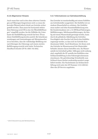 ZF-AS Tronic                                                                                          Einbau


4.3.6 Allgemeiner Hinweis                                 4.3.7 Informationen zur Getriebeentlüftung

Auch wenn hier und in den oben zitierten Unterla-         Das Getriebe ist standardmäßig mit einem Entlüfter
gen auf Ölmengen hingewiesen wird, so muss der            am Getriebesteller ausgerüstet. Der Entlüfter ist vor
korrekte Ölstand jedoch direkt am Getriebe sicher-        starkem Wasserbefall zu schützen. Der Entlüfter
gestellt werden. Dazu muss bei horizontal stehen-         muss sauber und ohne Kunststoffabdeckung sein.
dem Fahrzeug soviel Öl in eine der Öleinfüllöffnun-       Bei Sondereinsätzen wie z. B. Off-Road-Fahrzeugen,
gen* eingefüllt werden, bis die Füllhöhe die Unter-       Müllfahrzeugen, Milchsammelfahrzeugen, die häu-
kante der Einfüllöffnung erreicht hat bzw. Öl aus         fig mit einem Wasserstrahl gereinigt werden, kann
dieser Einfüllöffnung bereits austritt. Bei Intarderan-   durch die plötzliche Abkühlung des Getriebes
wendungen und Anwendungen mit Wärmetauscher               Feuchtigkeit oder feuchte Luft durch den Entlüfter
ist zu beachten, dass die vollständige Befüllung erst     angesaugt werden, so dass sich im Getriebe Kon-
nach Bewegen des Fahrzeugs und einem zweiten              denswasser bildet. Auch Reisebusse, bei denen sich
Befüllvorgang erreicht wird (siehe Technisches            das Getriebe im Wasserauswurf der Hinterräder
Handbuch Intarder ZF-Nr. 6085 765 004).                   befindet, können davon betroffen sein. Da Wasser-
                                                          anteile im Getriebeöl größer 1000 ppm nicht zulässig
                                                          sind, empfiehlt die ZF anstelle des Entlüfters eine
                                                          Schlauchentlüftung in den Fahrzeugtrockenraum
                                                          einzubauen. Die getriebeseitige Schnittstelle zum
                                                          Schlauch kann hierbei werksseitig montiert ausge-
                                                          liefert werden. Ein Nachrüstsatz zur Schlauchent-
                                                          lüftung wird unter der ZF-Nummer 1315 298 021
                                                          über den ZF-Service angeboten.




* siehe Einbauzeichnung oder Betriebsanleitung




1328 765 001 - 2006-07                                4-27
 