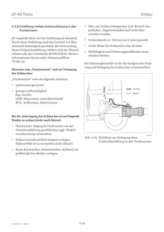 ZF-AS Tronic                                                                                           Einbau


4.3.8 Entlüftung mittels Schlauchleitung in den        • Max. zul. Schlauchtemperatur (z.B. Bereich Aus-
      Trockenraum                                        puffrohre, Abgasturbolader) darf nicht über-
                                                         schritten werden.
ZF empfiehlt diese Art der Entlüftung als Standard.
                                                       • Schlauchende ca. 150 mm nach unten gesenkt.
Durch diese Entlüftung wird das Getriebe vor Was-
sereintritt bestmöglich geschützt. Bei Verwendung      • Lichte Weite des Schlauches min. Ø 4mm.
dieser Schlauchentlüftung erhöhen sich die Ölwech-
                                                       • Watfähigkeit nach Fahrzeugspezifikation muss
selintervalle des Getriebeöls ECOFLUID M. Weitere
                                                         erhalten bleiben.
Informationen hierzu siehe Schmierstoffliste
TE-ML 02.
                                                       Der Fahrzeughersteller ist für die fachgerechte Fixie-
                                                       rung und Verlegung des Schlauches verantwortlich.
Hinweise zum „Trockenraum“ und zur Verlegung
des Schlauches:

„Trockenraum“ wird als folgender definiert:

• spritzwassergeschützt




                                                                     ca. 150mm
                                                                                             richtig
• geringe Luftfeuchtigkeit
                                                                                             falsch
  Bsp. hierfür:
  LKW: Motorraum, unter Motorhaube
  BUS: Kofferraum, Batterieraum



Bei der Anbringung des Schlauches ist auf folgende
Punkte zu achten (siehe auch Skizze):

• Horizontaler Abgang des Schlauches von der
  Getriebeentlüftung gewährleisten (ggf. Winkel-
  verschraubung verwenden).                                                                              023915
                                                       Abb. 4.16: Richtlinie zur Verlegung einer
• Schlauch kontinuierlich steigend verlegen,
                                                                  Schlauchentlüftung in den Trockenraum
  Siphoneffekt ist zu vermeiden (siehe Skizze).

• Keine Knickstellen, Scheuerstellen, Schlauch im
  größtmöglichen Radius verlegen.




1328 765 001 - 2006-07                              4-28
 