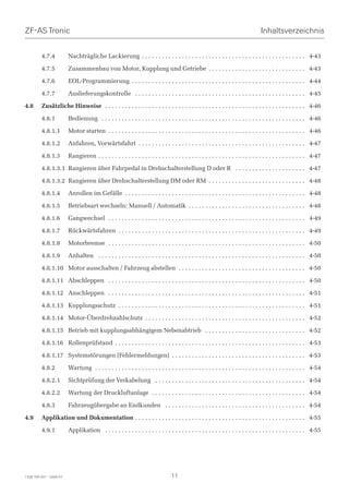 ZF-AS Tronic                                                                                                                      Inhaltsverzeichnis


         4.7.4           Nachträgliche Lackierung . . . . . . . . . . . . . . . . . . . . . . . . . . . . . . . . . . . . . . . . . . . . . . . . . 4-43

         4.7.5           Zusammenbau von Motor, Kupplung und Getriebe . . . . . . . . . . . . . . . . . . . . . . . . . . . . . 4-43

         4.7.6           EOL-Programmierung . . . . . . . . . . . . . . . . . . . . . . . . . . . . . . . . . . . . . . . . . . . . . . . . . . . . 4-44

         4.7.7           Auslieferungskontrolle . . . . . . . . . . . . . . . . . . . . . . . . . . . . . . . . . . . . . . . . . . . . . . . . . . . 4-45

4.8      Zusätzliche Hinweise . . . . . . . . . . . . . . . . . . . . . . . . . . . . . . . . . . . . . . . . . . . . . . . . . . . . . . . . . . . . 4-46

         4.8.1           Bedienung . . . . . . . . . . . . . . . . . . . . . . . . . . . . . . . . . . . . . . . . . . . . . . . . . . . . . . . . . . . . . 4-46

         4.8.1.1         Motor starten . . . . . . . . . . . . . . . . . . . . . . . . . . . . . . . . . . . . . . . . . . . . . . . . . . . . . . . . . . . 4-46

         4.8.1.2         Anfahren, Vorwärtsfahrt . . . . . . . . . . . . . . . . . . . . . . . . . . . . . . . . . . . . . . . . . . . . . . . . . . 4-47

         4.8.1.3         Rangieren . . . . . . . . . . . . . . . . . . . . . . . . . . . . . . . . . . . . . . . . . . . . . . . . . . . . . . . . . . . . . . 4-47

         4.8.1.3.1 Rangieren über Fahrpedal in Drehschalterstellung D oder R . . . . . . . . . . . . . . . . . . . . . 4-47

         4.8.1.3.2 Rangieren über Drehschalterstellung DM oder RM . . . . . . . . . . . . . . . . . . . . . . . . . . . . . 4-48

         4.8.1.4         Anrollen im Gefälle . . . . . . . . . . . . . . . . . . . . . . . . . . . . . . . . . . . . . . . . . . . . . . . . . . . . . . 4-48

         4.8.1.5         Betriebsart wechseln: Manuell / Automatik . . . . . . . . . . . . . . . . . . . . . . . . . . . . . . . . . . . 4-48

         4.8.1.6         Gangwechsel . . . . . . . . . . . . . . . . . . . . . . . . . . . . . . . . . . . . . . . . . . . . . . . . . . . . . . . . . . . 4-49

         4.8.1.7         Rückwärtsfahren . . . . . . . . . . . . . . . . . . . . . . . . . . . . . . . . . . . . . . . . . . . . . . . . . . . . . . . . 4-49

         4.8.1.8         Motorbremse . . . . . . . . . . . . . . . . . . . . . . . . . . . . . . . . . . . . . . . . . . . . . . . . . . . . . . . . . . . 4-50

         4.8.1.9         Anhalten . . . . . . . . . . . . . . . . . . . . . . . . . . . . . . . . . . . . . . . . . . . . . . . . . . . . . . . . . . . . . . 4-50

         4.8.1.10 Motor ausschalten / Fahrzeug abstellen . . . . . . . . . . . . . . . . . . . . . . . . . . . . . . . . . . . . . . 4-50

         4.8.1.11 Abschleppen . . . . . . . . . . . . . . . . . . . . . . . . . . . . . . . . . . . . . . . . . . . . . . . . . . . . . . . . . . . 4-50

         4.8.1.12 Anschleppen . . . . . . . . . . . . . . . . . . . . . . . . . . . . . . . . . . . . . . . . . . . . . . . . . . . . . . . . . . . 4-51

         4.8.1.13 Kupplungsschutz . . . . . . . . . . . . . . . . . . . . . . . . . . . . . . . . . . . . . . . . . . . . . . . . . . . . . . . . 4-51

         4.8.1.14 Motor-Überdrehzahlschutz . . . . . . . . . . . . . . . . . . . . . . . . . . . . . . . . . . . . . . . . . . . . . . . . 4-52

         4.8.1.15 Betrieb mit kupplungsabhängigem Nebenabtrieb . . . . . . . . . . . . . . . . . . . . . . . . . . . . . . 4-52

         4.8.1.16 Rollenprüfstand . . . . . . . . . . . . . . . . . . . . . . . . . . . . . . . . . . . . . . . . . . . . . . . . . . . . . . . . . 4-53

         4.8.1.17 Systemstörungen (Fehlermeldungen) . . . . . . . . . . . . . . . . . . . . . . . . . . . . . . . . . . . . . . . . 4-53

         4.8.2           Wartung . . . . . . . . . . . . . . . . . . . . . . . . . . . . . . . . . . . . . . . . . . . . . . . . . . . . . . . . . . . . . . . 4-54

         4.8.2.1         Sichtprüfung der Verkabelung . . . . . . . . . . . . . . . . . . . . . . . . . . . . . . . . . . . . . . . . . . . . . 4-54

         4.8.2.2         Wartung der Druckluftanlage . . . . . . . . . . . . . . . . . . . . . . . . . . . . . . . . . . . . . . . . . . . . . . 4-54

         4.8.3           Fahrzeugübergabe an Endkunden . . . . . . . . . . . . . . . . . . . . . . . . . . . . . . . . . . . . . . . . . . 4-54

4.9      Applikation und Dokumentation . . . . . . . . . . . . . . . . . . . . . . . . . . . . . . . . . . . . . . . . . . . . . . . . . . . 4-55

         4.9.1           Applikation . . . . . . . . . . . . . . . . . . . . . . . . . . . . . . . . . . . . . . . . . . . . . . . . . . . . . . . . . . . . 4-55




1328 765 001 - 2006-07                                                           11
 