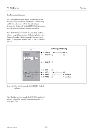 ZF-AS Tronic                                                                                 Einbau


Busabschlusswiderstand

Das Getriebesteuergerät besitzt einen integrierten
Busabschlusswiderstand, der über die Verkabelung
am Elektronikstecker aktiviert werden kann.
So kann die Elektronik als CAN-BUS-Endteilnehmer
bzw. als Mittelteilnehmer eingesetzt werden.

Wird die Getriebeelektronik als CAN-BUS-Endteil-
nehmer ausgeführt, so muss die Leitungsbrücke im
Elektronikstecker (Bordnetzstecker) entsprechend
Abb. 4.21 eingesetzt werden (Brücke von PIN 13 auf
PIN 15).



                                                              Fahrzeugverkabelung
                                 ECU
                                                 8 CANF1-H                 CAN_H
                         CAN_H                  14 CANF1-H+                 frei
                         Abschluss-    120
                         widerstand    Ohm

                                                15 CANF1-T



                                               13 CANF1-L+
                         CAN_L                 12 CANF1-L                  CAN_L
                                               18 VMHF1                     HF-ground opt.
                         HF-ground
                                               19 VMHF2                     HF-ground opt.




                                                                                               014884
Abb. 4.21 Getriebeelektronik als CAN-BUS-Endteil-
          nehmer




Wird die Getriebeelektronik als CAN-BUS-Mittelteil-
nehmer ausgeführt, entfällt diese Leitungsbrücke
siehe Abb. 4.22.




1328 765 001 - 2005-05                                4-34
 