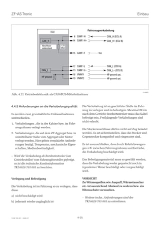 ZF-AS Tronic                                                                                         Einbau



                                                                Fahrzeugverkabelung
                                 ECU
                                                   8 CANF1-H                  CAN_H (ECU A)
                         CAN_H                    14 CANF1-H+                 CAN_H+ (ECU B)
                         Abschluss-     120
                         widerstand     Ohm

                                                  15 CANF1-T           frei



                                                  12 CANF1-L                  CAN_L (ECU A)
                         CAN_L                    13 CANF1-L+                 CAN_L+ (ECU B)
                                                  18 VMHF1                    HF-ground opt.
                         HF-ground
                                                  19 VMHF2                    HF-ground opt.




                                                                                                          014883
Abb. 4.22 Getriebeelektronik als CAN-BUS-Mittelteilnehmer



4.4.5 Anforderungen an die Verkabelungsqualität           Die Verkabelung ist an geschützter Stelle im Fahr-
                                                          zeug zu verlegen und zu befestigen. Maximal 20 cm
Es werden zwei grundsätzliche Einbausituationen           nach dem Getriebe-Bordnetzstecker muss das Kabel
unterschieden.                                            befestigt sein. Freihängende Verkabelungen sind
                                                          nicht erlaubt.
1. Verkabelungen , die in der Kabine bzw. im Fahr-
   zeugrahmen verlegt werden.
                                                          Die Steckeranschlüsse dürfen nicht auf Zug belastet
2. Verkabelungen, die auf dem ZF-Aggregat bzw. in         werden. Es ist sicherzustellen, dass die Stecker und
   unmittelbarer Nähe vom Aggregat oder Motor             Gegenstecker kompatibel und eingerastet sind.
   verlegt werden. Hier gelten verschärfte Anforde-
   rungen bezügl. Temperatur, mechanische Eigen-          Es ist auszuschließen, dass durch Relativbewegun-
   schaften, Medienbeständigkeit.                         gen z.B. zwischen Fahrzeugrahmen und Getriebe,
                                                          die Verkabelung beschädigt wird.
– Wird die Verkabelung ab Bordnetzstecker (am
  Getriebesteller) vom Fahrzeughersteller gefertigt,      Das Befestigungsmaterial muss so gewählt werden,
  so ist die technische Kundeninformation                 dass die Verkabelung weder gequetscht noch in
  TKI 6029 705 003 zu beachten.                           irgendeiner Weise beschädigt oder vorgeschädigt
                                                          wird.

Verlegung und Befestigung                                 VORSICHT
                                                          Zu Wärmequellen wie Auspuff, Wärmetauscher
Die Verkabelung ist im Fahrzeug so zu verlegen, dass      etc. ist ausreichend Abstand zu wahren bzw. ein
diese                                                     Hitzesschutz vorzusehen.

a) nicht beschädigt wird
                                                          – Weitere techn. Anforderungen sind der
b) jederzeit wieder zugänglich ist                          TKI 6029 705 003 zu entnehmen.




1328 765 001 - 2006-07                                 4-35
 