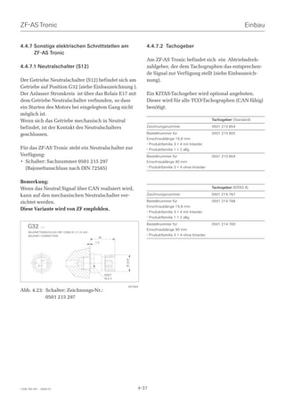 ZF-AS Tronic                                                                                                                           Einbau


4.4.7 Sonstige elektrischen Schnittstellen am                                4.4.7.2 Tachogeber
      ZF-AS Tronic
                                                                             Am ZF-AS Tronic befindet sich ein Abtriebsdreh-
4.4.7.1 Neutralschalter (S12)                                                zahlgeber, der dem Tachographen das entsprechen-
                                                                             de Signal zur Verfügung stellt (siehe Einbauzeich-
Der Getriebe Neutralschalter (S12) befindet sich am                          nung).
Getriebe auf Position G32 (siehe Einbauzeichnung ).
Der Anlasser Stromkreis ist über das Relais E17 mit                          Ein KITAS-Tachogeber wird optional angeboten.
dem Getriebe Neutralschalter verbunden, so dass                              Dieser wird für alle TCO-Tachographen (CAN-fähig)
ein Starten des Motors bei eingelegtem Gang nicht                            benötigt.
möglich ist.
Wenn sich das Getriebe mechanisch in Neutral                                                                        Tachogeber (Standard)

befindet, ist der Kontakt des Neutralschalters                               Zeichnungsnummer                       0501 210 854

geschlossen.                                                                 Bestellnummer für                      0501 210 855
                                                                             Einschraublänge 19,8 mm
                                                                             - Produktfamilie 3 + 4 mit Intarder
Für das ZF-AS Tronic steht ein Neutralschalter zur                           - Produktfamilie 1 + 2 allg.
Verfügung:                                                                   Bestellnummer für                      0501 210 859
• Schalter: Sachnummer 0501 215 297                                          Einschraublänge 90 mm
  (Bajonettanschluss nach DIN 72585)                                         - Produktfamilie 3 + 4 ohne Intarder


Bemerkung:
Wenn das Neutral Signal über CAN realisiert wird,                                                                   Tachogeber (KITAS II)

kann auf den mechanischen Neutralschalter ver-                               Zeichnungsnummer                       0501 214 767

zichtet werden.                                                              Bestellnummer für                      0501 214 768
                                                                             Einschraublänge 19,8 mm
Diese Variante wird von ZF empfohlen.
                                                                             - Produktfamilie 3 + 4 mit Intarder
                                                                             - Produktfamilie 1 + 2 allg.
                                                                             Bestellnummer für                      0501 214 769
     G32        1:1
                                                                             Einschraublänge 90 mm
     BAJONETTANSCHLUSS DIN 72585-A1-2.1-A G/K1
     BAJONET CONNECTION                                                      - Produktfamilie 3 + 4 ohne Intarder
                                                   39
                                                 1.5
                                                                 Ø 23.6




                 1
            2


                                                        SW27
                                                        W.A.F.

                                                                    027564
Abb. 4.23: Schalter: Zeichnungs-Nr.:
           0501 215 297




1328 765 001 - 2006-07                                                    4-37
 