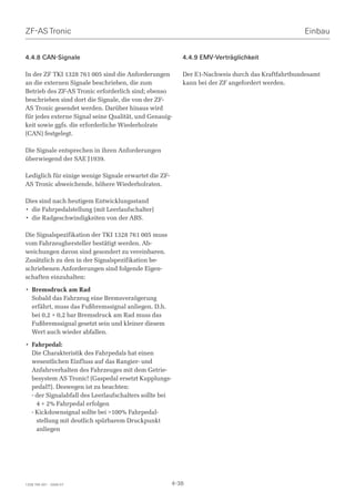 ZF-AS Tronic                                                                                      Einbau


4.4.8 CAN-Signale                                          4.4.9 EMV-Verträglichkeit

In der ZF TKI 1328 761 005 sind die Anforderungen          Der E1-Nachweis durch das Kraftfahrtbundesamt
an die externen Signale beschrieben, die zum               kann bei der ZF angefordert werden.
Betrieb des ZF-AS Tronic erforderlich sind; ebenso
beschrieben sind dort die Signale, die von der ZF-
AS Tronic gesendet werden. Darüber hinaus wird
für jedes externe Signal seine Qualität, und Genauig-
keit sowie ggfs. die erforderliche Wiederholrate
(CAN) festgelegt.

Die Signale entsprechen in ihren Anforderungen
überwiegend der SAE J1939.

Lediglich für einige wenige Signale erwartet die ZF-
AS Tronic abweichende, höhere Wiederholraten.

Dies sind nach heutigem Entwicklungsstand
• die Fahrpedalstellung (mit Leerlaufschalter)
• die Radgeschwindigkeiten von der ABS.

Die Signalspezifikation der TKI 1328 761 005 muss
vom Fahrzeughersteller bestätigt werden. Ab-
weichungen davon sind gesondert zu vereinbaren.
Zusätzlich zu den in der Signalspezifikation be-
schriebenen Anforderungen sind folgende Eigen-
schaften einzuhalten:

• Bremsdruck am Rad
  Sobald das Fahrzeug eine Bremsverzögerung
  erfährt, muss das Fußbremssignal anliegen. D.h.
  bei 0,2 + 0,2 bar Bremsdruck am Rad muss das
  Fußbremssignal gesetzt sein und kleiner diesem
  Wert auch wieder abfallen.

• Fahrpedal:
  Die Charakteristik des Fahrpedals hat einen
  wesentlichen Einfluss auf das Rangier- und
  Anfahrverhalten des Fahrzeuges mit dem Getrie-
  besystem AS Tronic! (Gaspedal ersetzt Kupplungs-
  pedal!!). Deswegen ist zu beachten:
  - der Signalabfall des Leerlaufschalters sollte bei
    4 + 2% Fahrpedal erfolgen
  - Kickdownsignal sollte bei 100% Fahrpedal-
    stellung mit deutlich spürbarem Druckpunkt
    anliegen




1328 765 001 - 2006-07                                  4-38
 