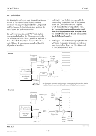 ZF-AS Tronic                                                                                                                        Einbau


4.5      Pneumatik

Die Qualität der Luftversorgung für das ZF-AS Tronic-                      • Im Beispiel 1 hat die Luftversorgung für die
System ist für die Verfügbarkeit des Fahrzeug                                Bremsanlage Vorrang vor dem Schaltsystem,
besonders wichtig. Daher gelten für die Luftqualität                         indem ein Überströmventil ( 5 bar) dem
und Ausführung der Luftleitungen die gleichen An-                            ZF-AS Tronic-Luftkreis vorgeschaltet wird.
forderungen wie für Bremsanlagen.                                            Der eingestellte Druck am Überströmventil
                                                                             muss allerdings geringer sein, wie der Druck
Die Luftversorgung für das ZF-AS Tronic-System                               der Überströmventile im 4-Kreis Schutzventil
kann an der Luftanlage des Fahrzeuges, entweder                              für die Nebenverbraucher.
vor dem 4-Kreis-Schutzventil (Beispiel 1), oder nach
dem 4-Kreis-Schutzventil am Nebenverbraucher-                              • Im Beispiel 2 hat die Luftversorgung für das ZF-
kreis (Beispiel 2) angeschlossen werden. Dabei ist                           AS Tronic Vorrang vor den anderen Nebenver-
folgendes zu beachten:                                                       brauchern, indem diesen ein Überströmventil
                                                                             ( 5 bar) vorgeschaltet wird.


  Beispiel 1
                                        Kompressor
                                                          Lufttrockner        4-Kreis-
                                                                              Schutz-
                                                                              ventil


                                                    Überström-
                                                    ventil 5 bar*
                         Getriebesteller
                         mit Drucksensor   Ø-Innen = 9 mm
                                                              20 L
                           Kupplungs-                                    Rückschlagventil
                             steller
                                             D-I = 9 mm

                                             max. 4 m        * Der eingestellte Druck am Überströmventil muss unbedingt geringer sein, wie der
                                                               Druck der Überströmventile im 4-Kreis Schutzventil für die Nebenverbraucher


  Beispiel 2
                                        Kompressor
                                                          Lufttrockner        4-Kreis-
                                                                              Schutz-
                                                                              ventil




                         Getriebesteller
                         mit Drucksensor     D-I = 9 mm
                                                                20 L
                          Kupplungs-                                          Rückschlag-
                            steller                                           ventil            Über-
                                             D-I = 9 mm                                         ström-
                                                                                                          Nebenver-
                                                                                                 ventil
                                                                                                          braucher
                                              max. 4 m                                           5 bar


                                                                                                                                  014885 / 014886
Abb. 4.24

1328 765 001 - 2006-07                                                 4-39
 