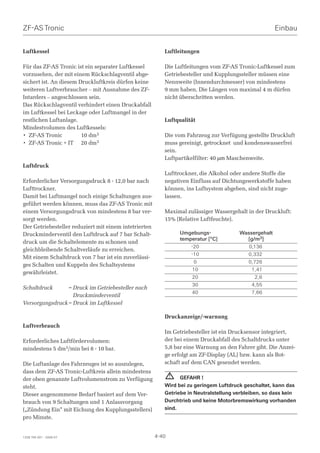 ZF-AS Tronic                                                                                          Einbau


Luftkessel                                                Luftleitungen

Für das ZF-AS Tronic ist ein separater Luftkessel         Die Luftleitungen vom ZF-AS Tronic-Luftkessel zum
vorzusehen, der mit einem Rückschlagventil abge-          Getriebesteller und Kupplungssteller müssen eine
sichert ist. An diesem Druckluftkreis dürfen keine        Nennweite (Innendurchmesser) von mindestens
weiteren Luftverbraucher – mit Ausnahme des ZF-           9 mm haben. Die Längen von maximal 4 m dürfen
Intarders – angeschlossen sein.                           nicht überschritten werden.
Das Rückschlagventil verhindert einen Druckabfall
im Luftkessel bei Leckage oder Luftmangel in der
restlichen Luftanlage.                                    Luftqualität
Mindestvolumen des Luftkessels:
• ZF-AS Tronic          10 dm3                            Die vom Fahrzeug zur Verfügung gestellte Druckluft
• ZF-AS Tronic + IT 20 dm3                                muss gereinigt, getrocknet und kondenswasserfrei
                                                          sein.
                                                          Luftpartikelfilter: 40 µm Maschenweite.
Luftdruck
                                                          Lufttrockner, die Alkohol oder andere Stoffe die
Erforderlicher Versorgungsdruck 8 - 12,0 bar nach         negativen Einfluss auf Dichtungswerkstoffe haben
Lufttrockner.                                             können, ins Luftsystem abgeben, sind nicht zuge-
Damit bei Luftmangel noch einige Schaltungen aus-         lassen.
geführt werden können, muss das ZF-AS Tronic mit
einem Versorgungsdruck von mindestens 8 bar ver-          Maximal zulässiger Wassergehalt in der Druckluft:
sorgt werden.                                             15% (Relative Luftfeuchte).
Der Getriebesteller reduziert mit einem intetrierten
Druckminderventil den Luftdruck auf 7 bar Schalt-                 Umgebungs-           Wassergehalt
                                                                  temperatur [°C]        [g/m3]
druck um die Schaltelemente zu schonen und
                                                                      -20                 0,136
gleichbleibende Schaltverläufe zu erreichen.
                                                                      -10                0,332
Mit einem Schaltdruck von 7 bar ist ein zuverlässi-
                                                                       0                 0,726
ges Schalten und Kuppeln des Schaltsystems
                                                                       10                  1,41
gewährleistet.
                                                                       20                   2,6
                                                                       30                  4,55
Schaltdruck      = Druck im Getriebesteller nach
                                                                       40                  7,66
                   Druckminderventil
Versorgungsdruck = Druck im Luftkessel

                                                          Druckanzeige/-warnung
Luftverbrauch
                                                          Im Getriebesteller ist ein Drucksensor integriert,
Erforderliches Luftfördervolumen:                         der bei einem Druckabfall des Schaltdrucks unter
mindestens 5 dm3/min bei 8 - 10 bar.                      5,8 bar eine Warnung an den Fahrer gibt. Die Anzei-
                                                          ge erfolgt am ZF-Display (AL) bzw. kann als Bot-
Die Luftanlage des Fahrzeuges ist so auszulegen,          schaft auf dem CAN gesendet werden.
dass dem ZF-AS Tronic-Luftkreis allein mindestens
der oben genannte Luftvolumenstrom zu Verfügung
                                                              ! GEFAHR !
steht.                                                    Wird bei zu geringem Luftdruck geschaltet, kann das
Dieser angenommene Bedarf basiert auf dem Ver-            Getriebe in Neutralstellung verbleiben, so dass kein
brauch von 9 Schaltungen und 1 Anlassvorgang              Durchtrieb und keine Motorbremswirkung vorhanden
(„Zündung Ein“ mit Eichung des Kupplungsstellers)         sind.
pro Minute.


1328 765 001 - 2006-07                                 4-40
 
