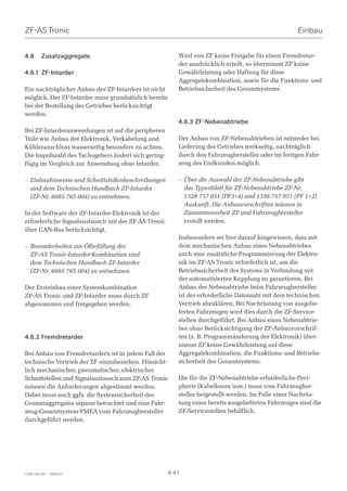 ZF-AS Tronic                                                                                         Einbau


4.6      Zusatzaggregate                                 Wird von ZF keine Freigabe für einen Fremdretar-
                                                         der ausdrücklich erteilt, so übernimmt ZF keine
4.6.1 ZF-Intarder                                        Gewährleistung oder Haftung für diese
                                                         Aggregatekombination, sowie für die Funktions- und
Ein nachträglicher Anbau des ZF-Intarders ist nicht      Betriebsicherheit des Gesamtsystems.
möglich. Der ZF-Intarder muss grundsätzlich bereits
bei der Bestellung des Getriebes berücksichtigt
werden.
                                                         4.6.3 ZF-Nebenabtriebe
Bei ZF-Intarderanwendungen ist auf die peripheren
Teile wie Anbau der Elektronik, Verkabelung und          Der Anbau von ZF-Nebenabtrieben ist entweder bei
Kühleranschluss wasserseitig besonders zu achten.        Lieferung des Getriebes werkseitig, nachträglich
Die Impulszahl des Tachogebers ändert sich gering-       durch den Fahrzeughersteller oder im fertigen Fahr-
fügig im Vergleich zur Anwendung ohne Intarder.          zeug des Endkunden möglich.

– Einbauhinweise und Schnittstellenbeschreibungen        – Über die Auswahl der ZF-Nebenabtriebe gibt
  sind dem Technischen Handbuch ZF-Intarder                das Typenblatt für ZF-Nebenabtriebe ZF-Nr.
  (ZF-Nr. 6085 765 004) zu entnehmen.                      1328 757 051 (PF3+4) und 1336 757 051 (PF 1+2)
                                                           Auskunft. Die Anbauvorschriften müssen in
In der Software der ZF-Intarder-Elektronik ist der         Zusammenarbeit ZF und Fahrzeughersteller
erforderliche Signalaustausch mit der ZF-AS Tronic         erstellt werden.
über CAN-Bus berücksichtigt.
                                                         Insbesondere sei hier darauf hingewiesen, dass mit
– Besonderheiten zur Ölbefüllung der                     dem mechanischen Anbau eines Nebenabtriebes
  ZF-AS Tronic-Intarder-Kombination sind                 auch eine zusätzliche Programmierung der Elektro-
  dem Technischen Handbuch ZF-Intarder                   nik im ZF-AS Tronic erforderlich ist, um die
  (ZF-Nr. 6085 765 004) zu entnehmen.                    Betriebssicherheit des Systems in Verbindung mit
                                                         der automatisierten Kupplung zu garantieren. Bei
Der Ersteinbau einer Systemkombination                   Anbau der Nebenabtriebe beim Fahrzeughersteller
ZF-AS Tronic und ZF-Intarder muss durch ZF               ist der erforderliche Datensatz mit dem technischen
abgenommen und freigegeben werden.                       Vertrieb abzuklären. Bei Nachrüstung von ausgelie-
                                                         ferten Fahrzeugen wird dies durch die ZF-Service-
                                                         stellen durchgeführt. Bei Anbau eines Nebenabtrie-
                                                         bes ohne Berücksichtigung der ZF-Anbauvorschrif-
4.6.2 Fremdretarder                                      ten (z. B. Programmänderung der Elektronik) über-
                                                         nimmt ZF keine Gewährleistung auf diese
Bei Anbau von Fremdretardern ist in jedem Fall der       Aggregatekombination, die Funktions- und Betriebs-
technische Vertrieb der ZF einzubeziehen. Hinsicht-      sicherheit des Gesamtsystems.
lich mechanischer, pneumatischer, elektrischer
Schnittstellen und Signalaustausch zum ZF-AS Tronic      Die für die ZF-Nebenabtriebe erforderliche Peri-
müssen die Anforderungen abgestimmt werden.              pherie (Kabelbaum usw.) muss vom Fahrzeugher-
Dabei muss auch ggfs. die Systemsicherheit des           steller beigestellt werden. Im Falle einer Nachrüs-
Gesamtaggregates separat betrachtet und eine Fahr-       tung eines bereits ausgelieferten Fahrzeuges sind die
zeug-Gesamtsystem-FMEA vom Fahrzeughersteller            ZF-Servicestellen behilflich.
durchgeführt werden.




1328 765 001 - 2006-07                                4-41
 