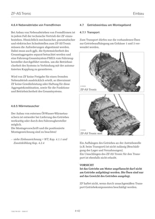 ZF-AS Tronic                                                                                      Einbau


4.6.4 Nebenabtriebe von Fremdfirmen                   4.7         Getriebeeinbau am Montageband

Bei Anbau von Nebenabtrieben von Fremdfirmen ist      4.7.1 Transport
in jedem Fall der technische Vertrieb der ZF einzu-
beziehen. Hinsichtlich mechanischer, pneumatischer    Zum Transport dürfen nur die vorhandenen Ösen
und elektrischer Schnittstellen zum ZF-AS Tronic      zur Getriebeaufhängung am Gehäuse 1 und 3 ver-
müssen die Anforderungen abgestimmt werden.           wendet werden.
Dabei muss auch ggfs. die Systemsicherheit des
Gesamtaggregates separat betrachtet werden und
eine Fahrzeug-Gesamtsystem-FMEA vom Fahrzeug-
hersteller durchgeführt werden, um die Betriebssi-
cherheit des Systems in Verbindung mit der automa-
tisierten Kupplung zu garantieren.

Wird von ZF keine Freigabe für einen fremden
Nebenabtrieb ausdrücklich erteilt, so übernimmt
ZF keine Gewährleistung oder Haftung für diese
                                                         019529
Aggregatekombination, sowie für die Funktions-
                                                         ZF-AS Tronic
und Betriebsicherheit des Gesamtsystems.




4.6.5 Wärmetauscher

Der Anbau von externen Öl-Wasser-Wärmetau-
schern ist entweder bei Lieferung des Getriebes
werkseitig oder durch den Fahrzeughersteller
möglich.
Die Montagevorschrift und die positionierte
                                                         019530
Montagezeichnung sind zu beachten!
                                                         ZF-AS Tronic mid

– siehe Einbauzeichnung + WT, Kap. 4.1.1 und
  Zusatzkühlung Kap. 4.2.4                            Ein Aufhängen des Getriebes an der Antriebswelle
                                                      (z.B. beim Transport) ist nicht zulässig (Beschädi-
                                                      gung der Lager und Verzahnungen).
                                                      Ein Umschlingen des ZF-AS Tronic für den Trans-
                                                      port ist ebenfalls nicht erlaubt.

                                                      VORSICHT
                                                      Ist das Getriebe am Motor angeflanscht darf nicht
                                                      am Getriebe aufgehängt werden. Die Ösen sind nur
                                                      auf das Gewicht des Getriebes ausgelegt.

                                                      ZF haftet nicht, wenn durch unsachgemäßen Trans-
                                                      port Getriebekomponenten beschädigt werden.




1328 765 001 - 2006-07                            4-42
 