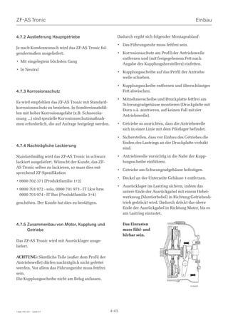 ZF-AS Tronic                                                                                           Einbau


4.7.2 Auslieferung Hauptgetriebe                          Dadurch ergibt sich folgender Montageablauf:

                                                          • Das Führungsrohr muss fettfrei sein.
Je nach Kundenwunsch wird das ZF-AS Tronic fol-
gendermaßen ausgeliefert:                                 • Korrosionsschutz am Profil der Antriebswelle
                                                            entfernen und (mit freigegebenem Fett nach
• Mit eingelegtem höchsten Gang
                                                            Angabe des Kupplungsherstellers) einfetten.
• In Neutral
                                                          • Kupplungsscheibe auf das Profil der Antriebs-
                                                            welle schieben.

                                                          • Kupplungsscheibe entfernen und überschüssiges
4.7.3 Korrosionsschutz                                      Fett abwischen.

                                                          • Mitnehmerscheibe und Druckplatte fettfrei am
Es wird empfohlen das ZF-AS Tronic mit Standard-
                                                            Schwungradgehäuse montieren (Druckplatte mit
korrosionsschutz zu beziehen. In Sondereinsatzfäl-
                                                            Dorn o.ä. zentrieren, auf keinen Fall mit der
len mit hoher Korrosionsgefahr (z.B. Schneeräu-
                                                            Antriebswelle).
mung …) sind spezielle Korrosionsschutzmaßnah-
men erforderlich, die auf Anfrage festgelegt werden.      • Getriebe so ausrichten, dass die Antriebswelle
                                                            sich in einer Linie mit dem Pilotlager befindet.

                                                          • Sicherstellen, dass vor Einbau des Getriebes die
                                                            Enden des Lastrings an der Druckplatte verhakt
4.7.4 Nachträgliche Lackierung
                                                            sind.

Standardmäßig wird das ZF-AS Tronic in schwarz            • Antriebswelle vorsichtig in die Nabe der Kupp-
lackiert ausgeliefert. Wünscht der Kunde, das ZF-           lungsscheibe einführen.
AS Tronic selber zu lackieren, so muss dies ent-
                                                          • Getriebe am Schwungradgehäuse befestigen.
sprechend ZF-Spezifikation
                                                          • Deckel an der Unterseite Gehäuse 1 entfernen.
• 0000 702 371 (Produktfamilie 1+2)
                                                          • Ausrücklager im Lastring sichern, indem das
• 0000 701 972 - solo, 0000 701 973 - IT Lkw bzw.
                                                            untere Ende der Ausrückgabel mit einem Hebel-
  0000 701 974 - IT Bus (Produktfamilie 3+4)
                                                            werkzeug (Montierhebel) in Richtung Getriebeab-
geschehen. Der Kunde hat dies zu bestätigen.                trieb gedrückt wird. Dadurch drückt das obere
                                                            Ende der Ausrückgabel in Richtung Motor, bis es
                                                            am Lastring einrastet.

4.7.5 Zusammenbau von Motor, Kupplung und                     Das Einrasten
      Getriebe                                                muss fühl- und
                                                              hörbar sein.
Das ZF-AS Tronic wird mit Ausrücklager ausge-
liefert.

ACHTUNG: Sämtliche Teile (außer dem Profil der
Antriebswelle) dürfen nachträglich nicht gefettet
werden. Vor allem das Führungsrohr muss fettfrei
sein.
Die Kupplungsscheibe nicht am Belag anfassen.
                                                                                                   018495




1328 765 001 - 2006-07                                 4-43
 