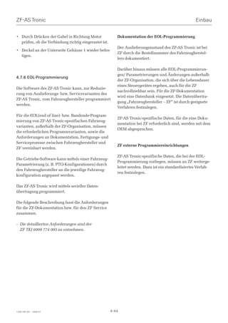 ZF-AS Tronic                                                                                          Einbau


• Durch Drücken der Gabel in Richtung Motor               Dokumentation der EOL-Programmierung
  prüfen, ob die Verbindung richtig eingerastet ist.
                                                          Der Auslieferungszustand des ZF-AS Tronic ist bei
• Deckel an der Unterseite Gehäuse 1 wieder befes-
                                                          ZF durch die Bestellnummer des Fahrzeugherstel-
  tigen.
                                                          lers dokumentiert.

                                                          Darüber hinaus müssen alle EOL-Programmierun-
                                                          gen/ Parametrierungen und Änderungen außerhalb
4.7.6 EOL-Programmierung
                                                          der ZF-Organisation, die sich über die Lebensdauer
                                                          eines Steuergerätes ergeben, auch für die ZF
Die Software des ZF-AS Tronic kann, zur Reduzie-
                                                          nachvollziehbar sein. Für die ZF-Dokumentation
rung von Auslieferungs- bzw. Servicevarianten des
                                                          wird eine Datenbank eingesetzt. Die Datenübertra-
ZF-AS Tronic, vom Fahrzeughersteller programmiert
                                                          gung „Fahrzeughersteller – ZF“ ist durch geeignete
werden.
                                                          Verfahren festzulegen.

Für die EOL(end of line)- bzw. Bandende-Program-
                                                          ZF-AS Tronic-spezifische Daten, für die eine Doku-
mierung von ZF-AS Tronic-spezifischen Fahrzeug-
                                                          mentation bei ZF erforderlich sind, werden mit dem
varianten, außerhalb der ZF-Organisation, müssen
                                                          OEM abgesprochen.
die erforderlichen Programmvarianten, sowie die
Anforderungen an Dokumentation, Fertigungs- und
Serviceprozesse zwischen Fahrzeughersteller und
                                                          ZF externe Programmiereinrichtungen
ZF vereinbart werden.

                                                          ZF-AS Tronic-spezifische Daten, die bei der EOL-
Die Getriebe-Software kann mittels einer Fahrzeug-
                                                          Programmierung vorliegen, müssen an ZF weiterge-
Parametrierung (z. B. PTO-Konfigurationen) durch
                                                          leitet werden. Dazu ist ein standardisiertes Verfah-
den Fahrzeughersteller an die jeweilige Fahrzeug-
                                                          ren festzulegen.
konfiguration angepasst werden.

Das ZF-AS Tronic wird mittels serieller Daten-
übertragung programmiert.

Die folgende Beschreibung fasst die Anforderungen
für die ZF-Dokumentation bzw. für den ZF Service
zusammen.

– Die detaillierten Anforderungen sind der
  ZF TKI 6009 774 005 zu entnehmen.




1328 765 001 - 2006-07                                 4-44
 