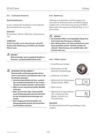 ZF-AS Tronic                                                                                             Einbau


4.8      Zusätzliche Hinweise                                4.8.1 Bedienung

Sicherheitshinweise                                          Abhängig vom Hersteller und Fahrzeugtyp sind
                                                             abweichende Bedienelemente und Bedienvorgänge
In dem vorliegenden Handbuch werden folgende                 möglich. Hier ist die Bedienung mit dem ZF-Hebel-
Sicherheitshinweise verwendet:                               fahrschalter mit integriertem E-Modul (Kap. 2.4.1.1)
                                                             beschrieben.
HINWEIS
für besondere Abläufe, Methoden, Informationen,
usw.                                                             ! GEFAHR !
                                                             • Bei laufendem Motor und eingelegtem Gang ist es
VORSICHT                                                       nicht erlaubt das Fahrzeug zu verlassen.
Wird verwendet, wenn abweichende und nicht                   • Ohne Motorfunktion (z.B. kein Kraftstoff) kann kein
fachgerechte Bedienung zu Schäden am Produkt                   Gang geschaltet werden, Getriebe schaltet auf
führen kann.                                                   „Neutral“. Motorbremse und Lenkhilfe fallen wäh-
                                                               rend der Fahrt aus.

  !     GEFAHR !
        Wird verwendet, wenn mangelnde Sorgfalt zu
        Personen- und Sachschäden führen kann.               4.8.1.1 Motor starten

                                                             • Feststellbremse einlegen.

                                                             • Drehschalter auf « N »
  !      GEFAHREN FÜR DIE UMWELT !                             (Getriebe Neutralstellung).
         Schmierstoffe und Reinigungsmittel dürfen                                                            023867
         nicht in das Erdreich, Grundwasser oder in die      • „Zündung“ einschalten.
         Kanalisation gelangen.
         • Sicherheitsdatenblätter bei Ihrer zuständi-       • Selbstcheck des Schaltsystems
           gen Umweltschutzbehörde für die entspre-            (Displayanzeige « CH »).
           chenden Produkte anfordern und beachten.                                                           024367
         • Altöl in einem ausreichend großen Behälter        • Motor starten.
           auffangen.
         • Altöl, verschmutzte Filter, Schmierstoffe         • Selbstcheck ist abgeschlossen.
           sowie Reinigungsmittel nach den Vorschrif-          « N » erscheint auf dem
           ten der Umweltschutzverordnungen ent-               Display, Getriebe ist in
                                                                                                              024369
           sorgen.                                             Neutralstellung.
         • Beim Umgang mit Schmierstoffen und
           Reinigungsmitteln jeweils die Vorschriften        HINWEIS
           des Herstellers beachten.                         Bei Motorstillstand sind Gangschaltungen nicht
                                                             möglich.




1328 765 001 - 2006-07                                    4-46
 