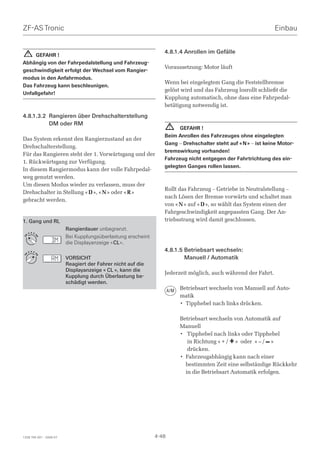 ZF-AS Tronic                                                                                                   Einbau


    !                                                            4.8.1.4 Anrollen im Gefälle
     GEFAHR !
Abhängig von der Fahrpedalstellung und Fahrzeug-
                                                                 Voraussetzung: Motor läuft
geschwindigkeit erfolgt der Wechsel vom Rangier-
modus in den Anfahrmodus.
                                                                 Wenn bei eingelegtem Gang die Feststellbremse
Das Fahrzeug kann beschleunigen.
                                                                 gelöst wird und das Fahrzeug losrollt schließt die
Unfallgefahr!
                                                                 Kupplung automatisch, ohne dass eine Fahrpedal-
                                                                 betätigung notwendig ist.

4.8.1.3.2 Rangieren über Drehschalterstellung
          DM oder RM
                                                                     ! GEFAHR !
                                                                 Beim Anrollen des Fahrzeuges ohne eingelegten
Das System erkennt den Rangierzustand an der
                                                                 Gang – Drehschalter steht auf « N » – ist keine Motor-
Drehschalterstellung.
                                                                 bremswirkung vorhanden!
Für das Rangieren steht der 1. Vorwärtsgang und der
                                                                 Fahrzeug nicht entgegen der Fahrtrichtung des ein-
1. Rückwärtsgang zur Verfügung.
                                                                 gelegten Ganges rollen lassen.
In diesem Rangiermodus kann der volle Fahrpedal-
weg genutzt werden.
Um diesen Modus wieder zu verlassen, muss der
                                                                 Rollt das Fahrzeug – Getriebe in Neutralstellung –
Drehschalter in Stellung « D », « N » oder « R »
                                                                 nach Lösen der Bremse vorwärts und schaltet man
gebracht werden.
                                                                 von « N » auf « D », so wählt das System einen der
                                                                 Fahrgeschwindigkeit angepassten Gang. Der An-
1. Gang und RL                                                   triebsstrang wird damit geschlossen.
                         Rangierdauer unbegrenzt.
        D N R
    M
                         Bei Kupplungsüberlastung erscheint
                R
D




                M




                         die Displayanzeige « CL ».
    M
        D N R
                                                                 4.8.1.5 Betriebsart wechseln:
                R
D




                M




                         VORSICHT                                        Manuell / Automatik
                         Reagiert der Fahrer nicht auf die
                         Displayanzeige « CL », kann die
                                                                 Jederzeit möglich, auch während der Fahrt.
                         Kupplung durch Überlastung be-
                         schädigt werden.
                                                                     A/M   Betriebsart wechseln von Manuell auf Auto-
                                                                           matik
                                                                           • Tipphebel nach links drücken.

                                                                           Betriebsart wechseln von Automatik auf
                                                                           Manuell
                                                                           • Tipphebel nach links oder Tipphebel
                                                                              in Richtung « + / + » oder « – / – »
                                                                              drücken.
                                                                           • Fahrzeugabhängig kann nach einer
                                                                             bestimmten Zeit eine selbständige Rückkehr
                                                                             in die Betriebsart Automatik erfolgen.




1328 765 001 - 2006-07                                        4-48
 